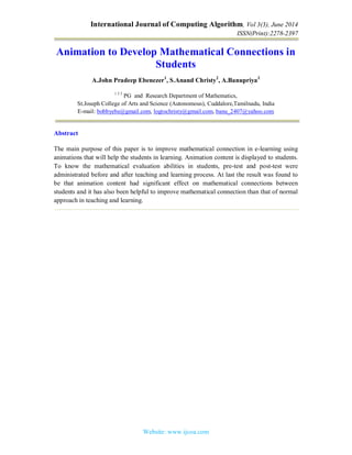 International Journal of Computing Algorithm, Vol 3(3), June 2014
ISSN(Print):2278-2397
Website: www.ijcoa.com
Animation to Develop Mathematical Connections in
Students
A.John Pradeep Ebenezer1
, S.Anand Christy2
, A.Banupriya3
1 2 3
PG and Research Department of Mathematics,
St.Joseph College of Arts and Science (Autonomous), Cuddalore,Tamilnadu, India
E-mail: bobbyebe@gmail.com, logtochristy@gmail.com, banu_2407@yahoo.com
Abstract
The main purpose of this paper is to improve mathematical connection in e-learning using
animations that will help the students in learning. Animation content is displayed to students.
To know the mathematical evaluation abilities in students, pre-test and post-test were
administrated before and after teaching and learning process. At last the result was found to
be that animation content had significant effect on mathematical connections between
students and it has also been helpful to improve mathematical connection than that of normal
approach in teaching and learning.
 