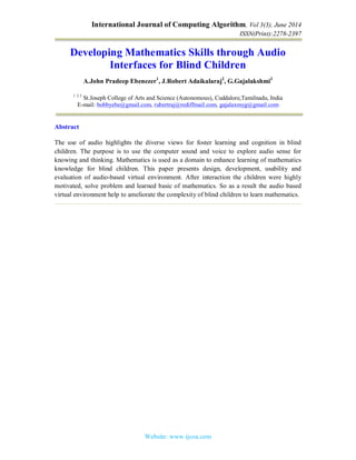 International Journal of Computing Algorithm, Vol 3(3), June 2014
ISSN(Print):2278-2397
Website: www.ijcoa.com
Developing Mathematics Skills through Audio
Interfaces for Blind Children
A.John Pradeep Ebenezer1
, J.Robert Adaikalaraj2
, G.Gajalakshmi3
1 2 3
St.Joseph College of Arts and Science (Autonomous), Cuddalore,Tamilnadu, India
E-mail: bobbyebe@gmail.com, rubertraj@rediffmail.com, gajalaxmyg@gmail.com
Abstract
The use of audio highlights the diverse views for foster learning and cognition in blind
children. The purpose is to use the computer sound and voice to explore audio sense for
knowing and thinking. Mathematics is used as a domain to enhance learning of mathematics
knowledge for blind children. This paper presents design, development, usability and
evaluation of audio-based virtual environment. After interaction the children were highly
motivated, solve problem and learned basic of mathematics. So as a result the audio based
virtual environment help to ameliorate the complexity of blind children to learn mathematics.
 