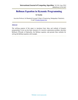 International Journal of Computing Algorithm, Vol 3(3), June 2014
ISSN(Print):2278-2397
Website: www.ijcoa.com
Bellman Equation in Dynamic Programming
K.Vinotha
Associate Professor, Sri ManakulaVinayagar College of Engineering, Madagadipet, Puducherry
E-mail: kvinsdev@gmail.com
Abstract
The unifying purpose of this paper to introduces basic ideas and methods of dynamic
programming. It sets out the basic elements of a recursive optimization problem, describes
Bellman's Principle of Optimality, the Bellman equation, and presents three methods for
solving the Bellman equation with example.
 