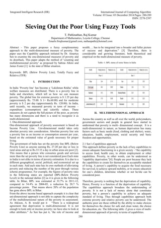 Integrated Intelligent Research (IIR) International Journal of Computing Algorithm
Volume: 03 Issue: 03 December 2014 Pages: 280-289
ISSN: 2278-2397
280
Sieving Out the Poor Using Fuzzy Tools
T. Pathinathan, Raj Kumar
Department of Mathematics, Loyola College, Chennai
Emails:frrajkumar@gmail.com, nathanpathi@hotmail.com
Abstract - This paper proposes a fuzzy complementary
approach to the multi-dimensional measure of poverty. The
paper uses the Capability approach initiated by Dr. Amartya
Sen to examine the one-dimensional measures of poverty and
its drawback. This paper adapts the method of ‘counting and
multidimensional poverty’ as proposed by Sabina Alkire and
James Foster [1] to the state of Bihar situation.
Keywords: BPL (Below Poverty Line), Totally Fuzzy and
Relative (TFR)
I. INTRODUCTION
In India ‘Poverty line’ has become a ‘Lakshman Rekha’ while
welfare measures are distributed. There is a poverty line in
India and elsewhere, which tell us how we can measure
poverty. The global line for extreme poverty is $ 1.25 per day
(approximately Rs. 75.00: $ 1= Rs.60.00) and for moderate
poverty is $ 2 per day (approximately Rs. 120.00). In India,
until recently, we measured poverty in term of income –
expenditure (consumption) and calorific values. These
measures do not capture the full picture of the poor, as poverty
has many dimensions and there is a need to recognize it as
multi-dimensional.
1. One-dimensional approach
One-dimensional approach of poverty assessment is based on
Income Poverty Line. Uni-dimensional model takes only
absolute poverty into consideration. Absolute poverty line sets
a poverty line as an income or consumption amount per year,
based on the estimated value of goods necessary for proper
living.
The government of India has set the poverty line BPL (Below
Poverty Line) as anyone earning Rs. 27.20 per day or less in
rural areas and up to Rs.33.33 a day in urban areas are poor [2].
This means that a person who consumes goods and services
more than the set poverty line is not considered poor.Each state
in India is not alike in terms of poverty estimation. It is due to a
different geographical, social, political, and economical set up
in each state. And each state has its own methods of alleviating
poverty and reducing the number of the poor through various
scheme programmes. For example, the figures of poverty ratio
in the following states are reported (BPL-Below Poverty
Level) in the national dailies [2] as it is given in the following
table. In Bihar, BPL was estimated at 33.7% in 2011-12,
compared to 54.4% in 2004-05, a reduction by 20.7 %
percentage points. That means above 20% of the population
has gone above BPL in Bihar.
From the above income based approach example it is clear that
uni-dimensional approach is not able to capture the complexity
of the multidimensional nature of the poverty in assessment.
As Atkison, A. B. would put it “There is a widespread
agreement that deprivation is multi-dimensional. It is not
enough to look only at income poverty; we have also to look at
other attributes.” As Sen has put it, ‘the role of income and
wealth…. has to be integrated into a broader and fuller picture
of success and deprivation.” [3] Therefore, there is
considerable and growing literature, both theoretical and
empirical on the multi-dimensional measure of poverty.
Table -1: BPL status of some States in India
II. MULTIDIMENSIONAL APPROACH
Across the country as well as all over the world, policymakers,
government sectors and people in general have started to
understand that poverty is multi- dimensional concept. It is a
multi-dimensional in nature, as human deprivation has many
factors such as basic needs (food, clothing and shelter), water,
education, health, employment, social security and basic
freedom and opportunities.
2.1 Sen’s Capabilities approach
This approach defines poverty as the lack of key capabilities to
ensure adequate functioning in a given society –“the capability
to access food, health care, to obtain employment or other
capabilities. Poverty, in other words, can be understood as
“capability deprivation.”[4]. People are poor because they lack
the capabilities to create for themselves an acceptable standard
of living. A person’s capability to acquire the food necessary
for survival, to achieve upward mobility, or to ensure education
for one’s children, determine whether or not he/she can be
considered poor.
Therefore, poverty is nothing but the deprivation of capability.
Hence, Poverty is a function of the deprivation of capability.
The capabilities approach broadens the understanding of
poverty. It is not a lack of money alone that constitutes
poverty, but a person’s capability to achieve an adequate
standard of living. Thus through capabilities approach both
extreme poverty and relative poverty can be understood. The
authentic poor are those robbed by the ability to make choices
for themselves the choice for safe and clean water, the choice
for education, etc. The following table -2 gives a view of multi-
dimensional approach of poverty in terms of capabilities.
 