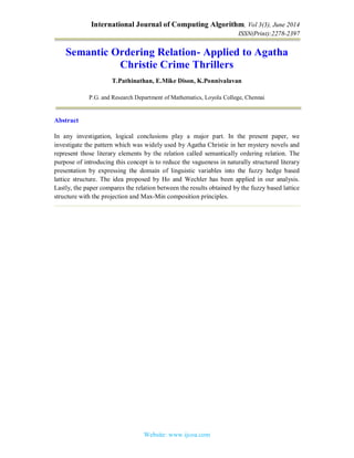 International Journal of Computing Algorithm, Vol 3(3), June 2014
ISSN(Print):2278-2397
Website: www.ijcoa.com
Semantic Ordering Relation- Applied to Agatha
Christie Crime Thrillers
T.Pathinathan, E.Mike Dison, K.Ponnivalavan
P.G. and Research Department of Mathematics, Loyola College, Chennai
Abstract
In any investigation, logical conclusions play a major part. In the present paper, we
investigate the pattern which was widely used by Agatha Christie in her mystery novels and
represent those literary elements by the relation called semantically ordering relation. The
purpose of introducing this concept is to reduce the vagueness in naturally structured literary
presentation by expressing the domain of linguistic variables into the fuzzy hedge based
lattice structure. The idea proposed by Ho and Wechler has been applied in our analysis.
Lastly, the paper compares the relation between the results obtained by the fuzzy based lattice
structure with the projection and Max-Min composition principles.
 