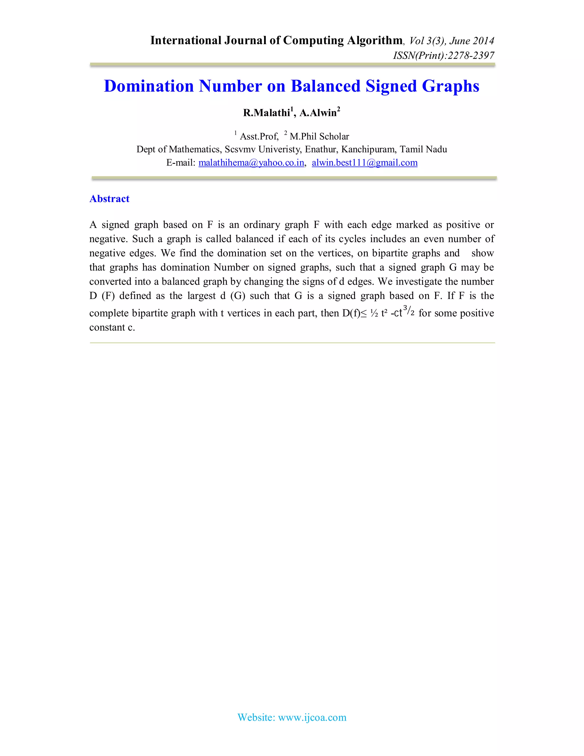 International Journal of Computing Algorithm, Vol 3(3), June 2014
ISSN(Print):2278-2397
Website: www.ijcoa.com
Domination Number on Balanced Signed Graphs
R.Malathi1
, A.Alwin2
1
Asst.Prof, 2
M.Phil Scholar
Dept of Mathematics, Scsvmv Univeristy, Enathur, Kanchipuram, Tamil Nadu
E-mail: malathihema@yahoo.co.in, alwin.best111@gmail.com
Abstract
A signed graph based on F is an ordinary graph F with each edge marked as positive or
negative. Such a graph is called balanced if each of its cycles includes an even number of
negative edges. We find the domination set on the vertices, on bipartite graphs and show
that graphs has domination Number on signed graphs, such that a signed graph G may be
converted into a balanced graph by changing the signs of d edges. We investigate the number
D (F) defined as the largest d (G) such that G is a signed graph based on F. If F is the
complete bipartite graph with t vertices in each part, then D(f)≤ ½ t² -ct for some positive
constant c.