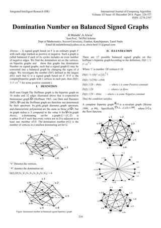 Integrated Intelligent Research (IIR) International Journal of Computing Algorithm
Volume: 03 Issue: 03 December 2014 Pages: 324-327
ISSN: 2278-2397
324
Domination Number on Balanced Signed Graphs
R.Malathi1
,A.Alwin2
1
Asst.Prof, 2
M.Phil Scholar
Dept of Mathematics, ScsvmvUniveristy, Enathur, Kanchipuram, Tamil Nadu
Email Id:malathihema@yahoo.co.in, alwin.best111@gmail.com
Abstrac: - A signed graph based on F is an ordinary graph F
with each edge marked as positive or negative. Such a graph is
called balanced if each of its cycles includes an even number
of negative edges. We find the domination set on the vertices,
on bipartite graphs and show that graphs has domination
Number on signed graphs, such that a signed graph G may be
converted into a balanced graph by changing the signs of d
edges. We investigate the number D(F) defined as the largest
d(G) such that G is a signed graph based on F. If F is the
completebipartite graph with t vertices in each part, then D(f)≤
½ t² - for some positive constant c.
I. DEFINITION
Hoff man Graph:The Hoffman graph is the bipartite graph on
16 nodes and 32 edges illustrated above that is cospectral to
thetesseract graph (Hoffman 1963, van Dam and Haemers
2003). and the Hoffman graph are therefore not determined
by their spectrum. Its girth, graph diameter, graph spectrum,
and characteristic polynomial are the same as those of , but
its graph radius is 3 compared to the value 4 for .In graph
theory, a dominating set for a graph G = (V, E) is
a subset D of V such that every vertex not in D is adjacent to at
least one member of D. The domination number γ(G) is the
number of vertices in a smallest dominating set for G.
v1
v2
v3
v4
v5
v6
v7
v8
v9
v10
v11
v12
v13
v14
v15
v16
‘V’ Denotes the vertices,
‘ ’ denotes the domination set
D(f) Of{V1,V2,V3,V4,V5,V6,V7,V8} = 4
v1
v2
v3
v4
v5
v6
v7
v8
v9
v10
v11
v12
v13
v14
v15
v16
Figure: domination number on balanced signed bipartite e graph
II. ILLUSTRATION
There are 17 possible balanced signed graphs on this
hoffman’s bipartite graphAccording to the definition, D(f) ≤ ½
t² -
Where ‘t’ is number Of vertices t=16
D(f)≤ ½ (16)² -
D(f)≤ ½(256) –c(64)
D(f)≤ 128 – (64)c :- where c is some Positive constant
D(f)≤ 128 :- where c is Zero
D(f)≤ 128 – (64)c :- where c is some Negative constant
Thus the condition satisfies
A complete bipartite graph is a circulant graph (Skiena
1990, p. 99), Specifically , where is
the floor function.
v1 v2
v3
v4
v5
v6
v7
v8
v9
v10
v1 v2
v3
v4
v5
v6
v7
v8
v9
v10
 
