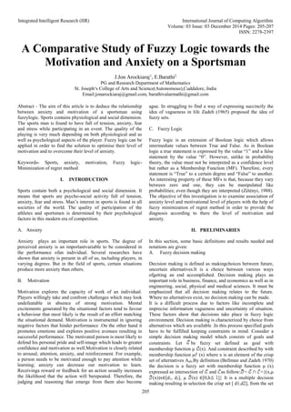 Integrated Intelligent Research (IIR) International Journal of Computing Algorithm
Volume: 03 Issue: 03 December 2014 Pages: 205-207
ISSN: 2278-2397
205
A Comparative Study of Fuzzy Logic towards the
Motivation and Anxiety on a Sportsman
J.Jon Arockiaraj1
, E.Barathi2
PG and Research Department of Mathematics
St. Joseph‘s College of Arts and Science(Autonomous),Cuddalore, India
Email:jonarockiaraj@gmail.com, barathivalarmathi@gmail.com
Abstract - The aim of this article is to deduce the relationship
between anxiety and motivation of a sportsman using
fuzzylogic. Sports contains physiological and social dimension.
The sports man is found to have full of tension, anxiety, fear
and stress while participating in an event. The quality of the
playing is very much depending on both physiological and as
well as psychological aspects of the player. Fuzzy logic can be
applied in order to find the solution to optimise their level of
motivation and to overcome their level of anxiety.
Keywords- Sports, anxiety, motivation, Fuzzy logic-
Minimization of regret method
I. INTRODUCTION
Sports contain both a psychological and social dimension. It
means that sports are psycho-social activity full of tension,
anxiety, fear and stress. Man’s interest in sports is found in all
societies of the world. The quality of participation of the
athletes and sportsmen is determined by their psychological
factors in this modern era of competition.
A. Anxiety
Anxiety plays an important role in sports. The degree of
perceived anxiety is an importantvariable to be considered in
the performance ofan individual. Several researches have
shown that anxiety is present in all of us, including players, in
varying degrees. But in the field of sports, certain situations
produce more anxiety than others.
B. Motivation
Motivation explores the capacity of work of an individual.
Players willingly take and confront challenges which may look
undefeatable in absence of strong motivation. Mental
excitements generated by the situational factors tend to favour
a behaviour that most likely is the result of an effort matching
the situational demand. Motivation is instrumental in ignoring
negative factors that hinder performance .On the other hand it
promotes emotions and explores positive avenues resulting in
successful performance. The motivated person is most likely to
defend his personal pride and self-image which leads to greater
confidence and motivation as well.Motivation is closely related
to arousal, attention, anxiety, and reinforcement. For example,
a person needs to be motivated enough to pay attention while
learning; anxiety can decrease our motivation to learn.
Receivinga reward or feedback for an action usually increases
the likelihood that the action will berepeated. Therefore, the
judging and reasoning that emerge from them also become
ague. In struggling to find a way of expressing succinctly the
idea of vagueness in life Zadeh (1965) proposed the idea of
fuzzy sets.
C. Fuzzy Logic
Fuzzy logic is an extension of Boolean logic which allows
intermediate values between True and False. As in Boolean
logic a true statement is expressed by the value “1” and a false
statement by the value “0”. However, unlike in probability
theory, the value must not be interpreted as a confidence level
but rather as a Membership Function (MF). Therefore, every
statement is “True” to a certain degree and “False” to another.
An interesting property of these MFs is that, because they vary
between zero and one, they can be manipulated like
probabilities; even though they are interpreted (Zétényi, 1988).
The objective of this investigation is to examine association of
anxiety level and motivational level of players with the help of
fuzzy minimization of regret method in order to provide the
diagnosis according to there the level of motivation and
anxiety.
II. PRELIMINARIES
In this section, some basic definitions and results needed and
notations are given:
A. Fuzzy decision making
Decision making is defined as makingchoices between future,
uncertain alternatives.It is a choice between various ways
ofgetting an end accomplished. Decision making plays an
important role in business, finance, and economics as well as in
engineering, social, physical and medical sciences. It must be
emphasized that all decision making relates to the future.
Where no alternatives exist, no decision making can be made.
It is a difficult process due to factors like incomplete and
imprecise information vagueness and uncertainty of situation.
These factors show that decisions take place in fuzzy logic
environment. Decision making is characterized by choice from
alternatives which are available .In this process specified goals
have to be fulfilled keeping constraints in mind. Consider a
simple decision making model which consists of goals and
constraints. Let be fuzzy set defined as goal with
membership function μ (x). And constraint described by with
membership function μ (x) where x is an element of the crisp
set of alternatives Aalt.By definition (Bellman and Zadeh 1970)
the decision is a fuzzy set with membership function μ (x)
expressed as intersection of and as follow: = ={(x,μ
(x))x∈[d1, d2], μ (x) ∈[0,h ]} It is a multiple decision
making resulting in selection the crisp set [ d1,d2], from the set
 