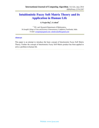 International Journal of Computing Algorithm, Vol 3(3), June 2014
ISSN(Print):2278-2397
Website: www.ijcoa.com
Intuitionistic Fuzzy Soft Matrix Theory and its
Application in Human Life
A.Virgin Raj1
, S.Ashok2
1 2
PG and Research Department of Mathematics,
St.Joseph College of Arts and Science (Autonomous), Cuddalore,Tamilnadu, India
E-mail: avirginraj@gmail.com, ashokvicky88@gmail.com
Abstract
This paper is an attempt to introduce the basic concept of Intuitionistic Fuzzy Soft Matrix
Theory. Further the concept of Intuitionistic Fuzzy Soft Matrix product has been applied to
solve a problem in human life.
 