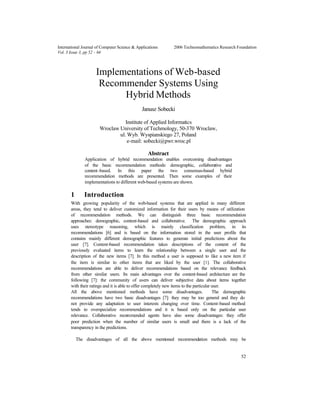 52
International Journal of Computer Science & Applications © 2006 Technomathematics Research Foundation
Vol. 3 Issue 3, pp 52 - 64
Implementations of Web-based
Recommender Systems Using
Hybrid Methods
Janusz Sobecki
Institute of Applied Informatics
Wroclaw University of Techmology, 50-370 Wroclaw,
ul. Wyb. Wyspianskiego 27, Poland
e-mail: sobecki@pwr.wroc.pl
Abstract
Application of hybrid recommendation enables overcoming disadvantages
of the basic recommendation methods: demographic, collaborative and
content-based. In this paper the two consensus-based hybrid
recommendation methods are presented. Then some examples of their
implementations to different web-based systems are shown.
1 Introduction
With growing popularity of the web-based systems that are applied in many different
areas, they tend to deliver customized information for their users by means of utilization
of recommendation methods. We can distinguish three basic recommendation
approaches: demographic, content-based and collaborative. The demographic approach
uses stereotype reasoning, which is mainly classification problem, in its
recommendations [6] and is based on the information stored in the user profile that
contains mainly different demographic features to generate initial predictions about the
user [7]. Content-based recommendation takes descriptions of the content of the
previously evaluated items to learn the relationship between a single user and the
description of the new items [7]. In this method a user is supposed to like a new item if
the item is similar to other items that are liked by the user [1]. The collaborative
recommendations are able to deliver recommendations based on the relevance feedback
from other similar users. Its main advantages over the content-based architecture are the
following [7]: the community of users can deliver subjective data about items together
with their ratings and it is able to offer completely new items to the particular user.
All the above mentioned methods have some disadvantages. The demographic
recommendations have two basic disadvantages [7]: they may be too general and they do
not provide any adaptation to user interests changing over time. Content-based method
tends to overspecialize recommendations and it is based only on the particular user
relevance. Collaborative recommended agents have also some disadvantages: they offer
poor prediction when the number of similar users is small and there is a lack of the
transparency in the predictions.
The disadvantages of all the above mentioned recommendation methods may be
 