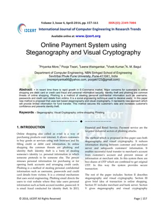 © 2016, IJCERT All Rights Reserved Page | 157
International Journal of Computer Engineering In Research Trends
Volume 3, Issue 4, April-2016, pp. 157-161 ISSN (O): 2349-7084
Online Payment System using
Steganography and Visual Cryptography
1
Priyanka More,2
Pooja Tiwari, 3
Leena Waingankar, 4
Vivek Kumar,5
A. M. Bagul
Department of Computer Engineering, NBN Sinhgad School of Engineering
Savitribai Phule Pune University, Pune-411041, India
(morepriyanka66@yahoo.com, poojakt123@gmail.com)
Abstract: - In recent time there is rapid growth in E-Commerce market. Major concerns for customers in online
shopping are debit card or credit card fraud and personal information security. Identity theft and phishing are common
threats of online shopping. Phishing is a method of stealing personal confidential information such as username,
passwords and credit card details from victims. It is a social engineering technique used to deceive users. In this paper
new method is proposed that uses text based steganography and visual cryptography. It represents new approach which
will provide limited information for fund transfer. This method secures the customer's data and increases customer's
confidence and prevents identity theft.
Keywords – Steganography; Visual Cryptography; online shopping; Phishing
——————————  ——————————
1. INTRODUCTION
Online shopping also called as e-tail is a way of
purchasing products over internet. It allows customers
to buy goods or services using web browsers and by
filling credit or debit card information. In online
shopping the common threats are phishing and
identity theft. Identity theft is a form of stealing
someone's identity i.e. personal information in which
someone pretends to be someone else. The person
misuses personal information for purchasing or for
opening bank accounts and arranging credit cards.
Phishing is a method of stealing personal confidential
information such as username, passwords and credit
card details from victims. It is a criminal mechanism
that uses social engineering. Phishing email directs the
users to visit website where they take users personal
information such as bank account number, password. It
is email fraud conducted for identity theft. In 2013,
Financial and Retail Service, Payment service are the
targeted industrial sectors of phishing attacks.
The method which is proposed in this paper uses both
steganography and visual cryptography. It reduces
information sharing between customer and merchant
server and safeguards customers’ information. It
enables successful fund transfer to merchant's account
from customer's account and prevent misuse of
information at merchant side. In this system there are
two shares of OTP which are combined to get original
OTP. In this way the system provides secure
transaction.
The rest of the paper includes: Section II describes
steganography and visual cryptography. Section III
gives brief idea of transaction in online shopping.
Section IV includes merchant and bank server. Section
V gives steganography and visual cryptography
Available online at: www.ijcert.org
 