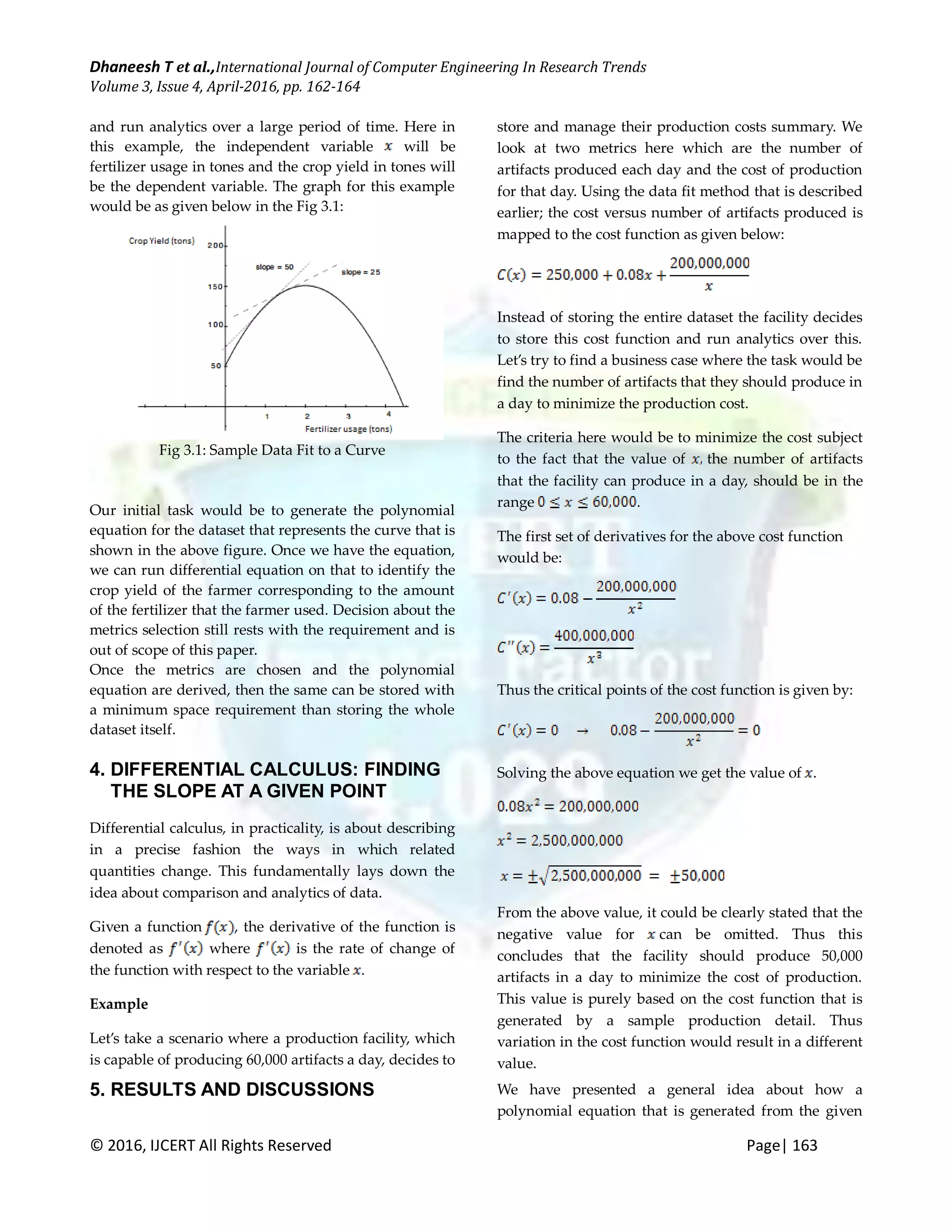 Dhaneesh T et al.,International Journal of Computer Engineering In Research Trends Volume 3, Issue 4, April-2016, pp. 162-164 © 2016, IJCERT All Rights Reserved Page| 163 and run analytics over a large period of time. Here in this example, the independent variable will be fertilizer usage in tones and the crop yield in tones will be the dependent variable. The graph for this example would be as given below in the Fig 3.1: Fig 3.1: Sample Data Fit to a Curve Our initial task would be to generate the polynomial equation for the dataset that represents the curve that is shown in the above figure. Once we have the equation, we can run differential equation on that to identify the crop yield of the farmer corresponding to the amount of the fertilizer that the farmer used. Decision about the metrics selection still rests with the requirement and is out of scope of this paper. Once the metrics are chosen and the polynomial equation are derived, then the same can be stored with a minimum space requirement than storing the whole dataset itself. 4. DIFFERENTIAL CALCULUS: FINDING THE SLOPE AT A GIVEN POINT Differential calculus, in practicality, is about describing in a precise fashion the ways in which related quantities change. This fundamentally lays down the idea about comparison and analytics of data. Given a function , the derivative of the function is denoted as where is the rate of change of the function with respect to the variable . Example Let’s take a scenario where a production facility, which is capable of producing 60,000 artifacts a day, decides to store and manage their production costs summary. We look at two metrics here which are the number of artifacts produced each day and the cost of production for that day. Using the data fit method that is described earlier; the cost versus number of artifacts produced is mapped to the cost function as given below: Instead of storing the entire dataset the facility decides to store this cost function and run analytics over this. Let’s try to find a business case where the task would be find the number of artifacts that they should produce in a day to minimize the production cost. The criteria here would be to minimize the cost subject to the fact that the value of the number of artifacts that the facility can produce in a day, should be in the range . The first set of derivatives for the above cost function would be: Thus the critical points of the cost function is given by: Solving the above equation we get the value of . From the above value, it could be clearly stated that the negative value for can be omitted. Thus this concludes that the facility should produce 50,000 artifacts in a day to minimize the cost of production. This value is purely based on the cost function that is generated by a sample production detail. Thus variation in the cost function would result in a different value. 5. RESULTS AND DISCUSSIONS We have presented a general idea about how a polynomial equation that is generated from the given 