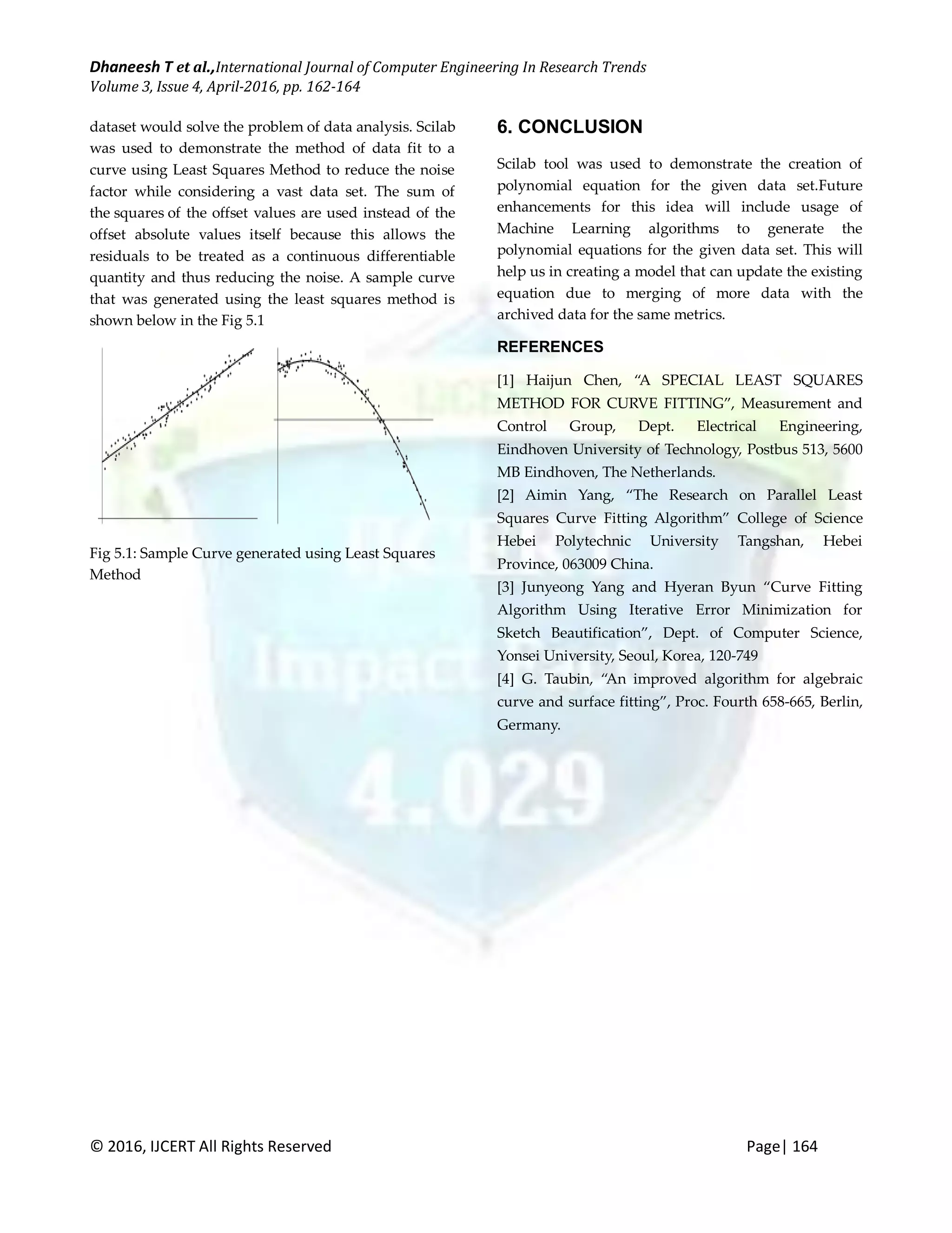 Dhaneesh T et al.,International Journal of Computer Engineering In Research Trends Volume 3, Issue 4, April-2016, pp. 162-164 © 2016, IJCERT All Rights Reserved Page| 164 dataset would solve the problem of data analysis. Scilab was used to demonstrate the method of data fit to a curve using Least Squares Method to reduce the noise factor while considering a vast data set. The sum of the squares of the offset values are used instead of the offset absolute values itself because this allows the residuals to be treated as a continuous differentiable quantity and thus reducing the noise. A sample curve that was generated using the least squares method is shown below in the Fig 5.1 Fig 5.1: Sample Curve generated using Least Squares Method 6. CONCLUSION Scilab tool was used to demonstrate the creation of polynomial equation for the given data set.Future enhancements for this idea will include usage of Machine Learning algorithms to generate the polynomial equations for the given data set. This will help us in creating a model that can update the existing equation due to merging of more data with the archived data for the same metrics. REFERENCES [1] Haijun Chen, “A SPECIAL LEAST SQUARES METHOD FOR CURVE FITTING”, Measurement and Control Group, Dept. Electrical Engineering, Eindhoven University of Technology, Postbus 513, 5600 MB Eindhoven, The Netherlands. [2] Aimin Yang, “The Research on Parallel Least Squares Curve Fitting Algorithm” College of Science Hebei Polytechnic University Tangshan, Hebei Province, 063009 China. [3] Junyeong Yang and Hyeran Byun “Curve Fitting Algorithm Using Iterative Error Minimization for Sketch Beautification”, Dept. of Computer Science, Yonsei University, Seoul, Korea, 120-749 [4] G. Taubin, “An improved algorithm for algebraic curve and surface fitting”, Proc. Fourth 658-665, Berlin, Germany. 