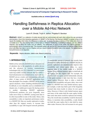 © 2016, IJCERT All Rights Reserved Page | 165
International Journal of Computer Engineering In Research Trends
Volume 3, Issue 4, April-2016, pp. 165-168 ISSN (O): 2349-7084
Handling Selfishness in Replica Allocation
over a Mobile Ad-Hoc Network
Laxmi R. Shinde, Trupti A. Jadhav, Prajakta R. Baviskar
Abstract:- MANET is a collection of mobile devices that can communicate with each other without the use centralized
administration. One of the interesting application of MANET is File Sharing. File Sharing in MANET is similar to that of the
regular file sharing, what makes the difference is it allow user to access the data or memory of that nodes only which are
connected to it. This File sharing many a times leads to Network Partitioning, i.e dividing a network into two different
networks .Due to which the nodes may act selfishly. The selfishness of some of the nodes may lead in reduction of
performance in terms of accessing data. The proposed system will use the SCF-tree technique for building a tree of Node
which will share their data in terms of Replica, and as a result it detects the selfish node in the network. The replica insures
that performance is not degraded.
Keywords – Replica allocation, Selfish node, Network partitioning.
——————————  ——————————
1. INTRODUCTION
Mobile ad hoc networks (MANETs) have attracted a lot
of attention due to the popularity of mobile devices
and the advances in wireless communication
technologies [10], [11], [7]. A MANET is a peer-to-peer
multi hop mobile wireless network that has neither a
fixed infrastructure nor a central server. Each node in a
MANET acts as a router, and communicates with each
other. A large variety of MANET applications have
been developed. For example, a MANET can be used in
special situations, where installing infrastructure may
be difficult, or even infeasible, such as a battlefield or a
disaster area. A mobile peer-to-peer file sharing system
is another interesting MANET application
[12].Network partitions can occur frequently, since
nodes move freely in a MANET, causing some data to
be often inaccessible to some of the nodes. Hence, data
accessibility is often an important performance metric
in a MANET [9]. Data are usually replicated at nodes,
other than the original owners, to increase data
accessibility to cope with frequent network partitions.
A considerable amount of research has recently been
proposed for replica allocation in a MANET [9] [10]. In
general, replication can simultaneously improve data
accessibility and reduce query delay, i.e., query
response time, if the mobile nodes in a MANET
together have sufficient memory space to hold both all
the replicas and the original data. For example, the
response time of a query can be substantially reduced,
if the query accesses a data item that has a locally
stored replica. However, there is often a trade-off
between data accessibility and query delay, since most
nodes in a MANET have only limited memory space.
For example, a node may hold a part of the frequently
accessed data items locally to reduce its own query
delay. However, if there is only limited memory space
and many of the nodes hold the same replica locally,
then some data items would be replaced and missing.
Thus, the overall data accessibility would be decreased.
Hence, to maximize data accessibility, a node should
not hold the same replica that is also held by many
other nodes. However, this will increase its own query
Available online at: www.ijcert.org
 