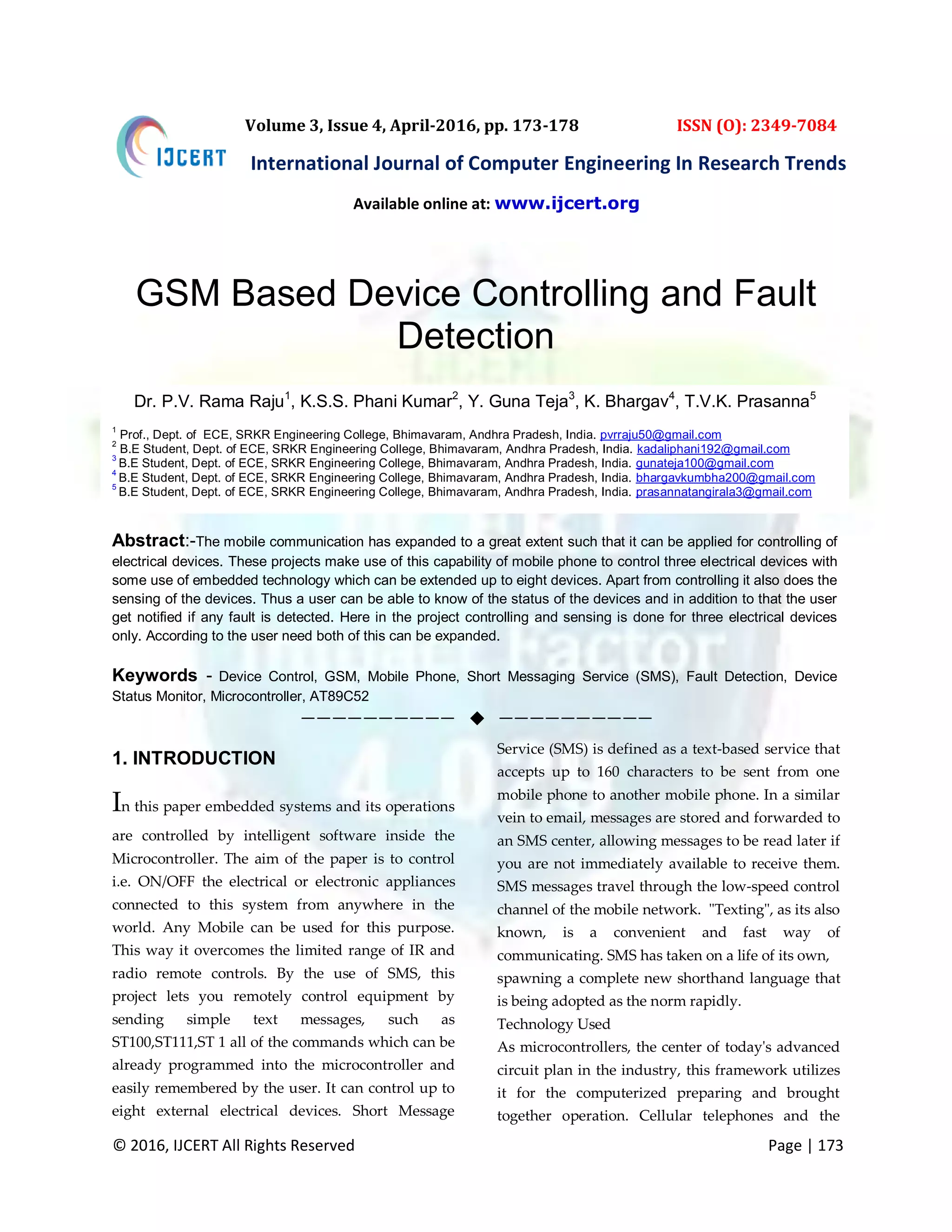 © 2016, IJCERT All Rights Reserved Page | 173 International Journal of Computer Engineering In Research Trends Volume 3, Issue 4, April-2016, pp. 173-178 ISSN (O): 2349-7084 GSM Based Device Controlling and Fault Detection 1. INTRODUCTION In this paper embedded systems and its operations are controlled by intelligent software inside the Microcontroller. The aim of the paper is to control i.e. ON/OFF the electrical or electronic appliances connected to this system from anywhere in the world. Any Mobile can be used for this purpose. This way it overcomes the limited range of IR and radio remote controls. By the use of SMS, this project lets you remotely control equipment by sending simple text messages, such as ST100,ST111,ST 1 all of the commands which can be already programmed into the microcontroller and easily remembered by the user. It can control up to eight external electrical devices. Short Message Service (SMS) is defined as a text-based service that accepts up to 160 characters to be sent from one mobile phone to another mobile phone. In a similar vein to email, messages are stored and forwarded to an SMS center, allowing messages to be read later if you are not immediately available to receive them. SMS messages travel through the low-speed control channel of the mobile network. "Texting", as its also known, is a convenient and fast way of communicating. SMS has taken on a life of its own, spawning a complete new shorthand language that is being adopted as the norm rapidly. Technology Used As microcontrollers, the center of today's advanced circuit plan in the industry, this framework utilizes it for the computerized preparing and brought together operation. Cellular telephones and the Dr. P.V. Rama Raju1 , K.S.S. Phani Kumar2 , Y. Guna Teja3 , K. Bhargav4 , T.V.K. Prasanna5 1 Prof., Dept. of ECE, SRKR Engineering College, Bhimavaram, Andhra Pradesh, India. pvrraju50@gmail.com 2 B.E Student, Dept. of ECE, SRKR Engineering College, Bhimavaram, Andhra Pradesh, India. kadaliphani192@gmail.com 3 B.E Student, Dept. of ECE, SRKR Engineering College, Bhimavaram, Andhra Pradesh, India. gunateja100@gmail.com 4 B.E Student, Dept. of ECE, SRKR Engineering College, Bhimavaram, Andhra Pradesh, India. bhargavkumbha200@gmail.com 5 B.E Student, Dept. of ECE, SRKR Engineering College, Bhimavaram, Andhra Pradesh, India. prasannatangirala3@gmail.com Abstract:-The mobile communication has expanded to a great extent such that it can be applied for controlling of electrical devices. These projects make use of this capability of mobile phone to control three electrical devices with some use of embedded technology which can be extended up to eight devices. Apart from controlling it also does the sensing of the devices. Thus a user can be able to know of the status of the devices and in addition to that the user get notified if any fault is detected. Here in the project controlling and sensing is done for three electrical devices only. According to the user need both of this can be expanded. Keywords - Device Control, GSM, Mobile Phone, Short Messaging Service (SMS), Fault Detection, Device Status Monitor, Microcontroller, AT89C52 ——————————  —————————— Available online at: www.ijcert.org 