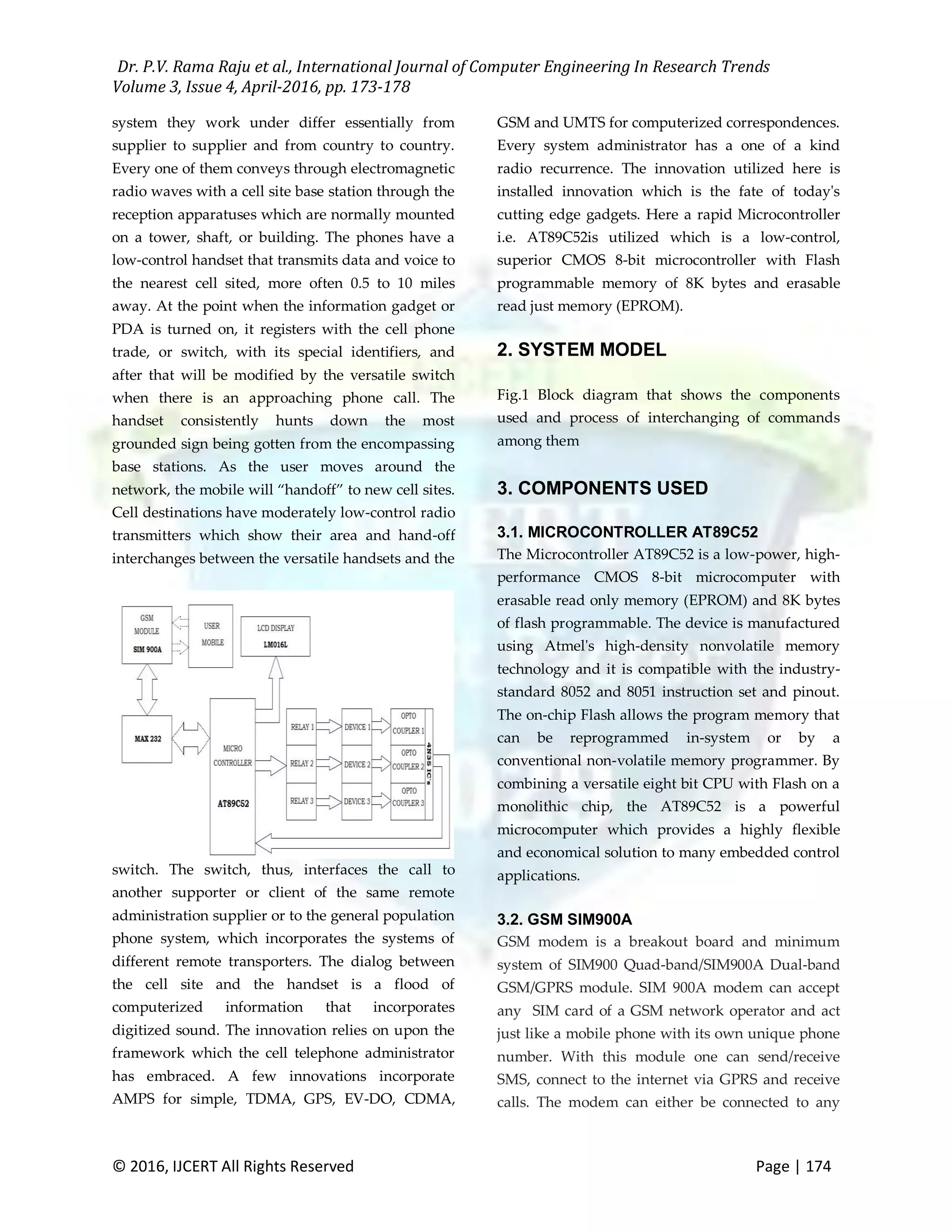 Dr. P.V. Rama Raju et al., International Journal of Computer Engineering In Research Trends Volume 3, Issue 4, April-2016, pp. 173-178 © 2016, IJCERT All Rights Reserved Page | 174 system they work under differ essentially from supplier to supplier and from country to country. Every one of them conveys through electromagnetic radio waves with a cell site base station through the reception apparatuses which are normally mounted on a tower, shaft, or building. The phones have a low-control handset that transmits data and voice to the nearest cell sited, more often 0.5 to 10 miles away. At the point when the information gadget or PDA is turned on, it registers with the cell phone trade, or switch, with its special identifiers, and after that will be modified by the versatile switch when there is an approaching phone call. The handset consistently hunts down the most grounded sign being gotten from the encompassing base stations. As the user moves around the network, the mobile will “handoff” to new cell sites. Cell destinations have moderately low-control radio transmitters which show their area and hand-off interchanges between the versatile handsets and the switch. The switch, thus, interfaces the call to another supporter or client of the same remote administration supplier or to the general population phone system, which incorporates the systems of different remote transporters. The dialog between the cell site and the handset is a flood of computerized information that incorporates digitized sound. The innovation relies on upon the framework which the cell telephone administrator has embraced. A few innovations incorporate AMPS for simple, TDMA, GPS, EV-DO, CDMA, GSM and UMTS for computerized correspondences. Every system administrator has a one of a kind radio recurrence. The innovation utilized here is installed innovation which is the fate of today's cutting edge gadgets. Here a rapid Microcontroller i.e. AT89C52is utilized which is a low-control, superior CMOS 8-bit microcontroller with Flash programmable memory of 8K bytes and erasable read just memory (EPROM). 2. SYSTEM MODEL Fig.1 Block diagram that shows the components used and process of interchanging of commands among them 3. COMPONENTS USED 3.1. MICROCONTROLLER AT89C52 The Microcontroller AT89C52 is a low-power, high- performance CMOS 8-bit microcomputer with erasable read only memory (EPROM) and 8K bytes of flash programmable. The device is manufactured using Atmel's high-density nonvolatile memory technology and it is compatible with the industry- standard 8052 and 8051 instruction set and pinout. The on-chip Flash allows the program memory that can be reprogrammed in-system or by a conventional non-volatile memory programmer. By combining a versatile eight bit CPU with Flash on a monolithic chip, the AT89C52 is a powerful microcomputer which provides a highly flexible and economical solution to many embedded control applications. 3.2. GSM SIM900A GSM modem is a breakout board and minimum system of SIM900 Quad-band/SIM900A Dual-band GSM/GPRS module. SIM 900A modem can accept any SIM card of a GSM network operator and act just like a mobile phone with its own unique phone number. With this module one can send/receive SMS, connect to the internet via GPRS and receive calls. The modem can either be connected to any 