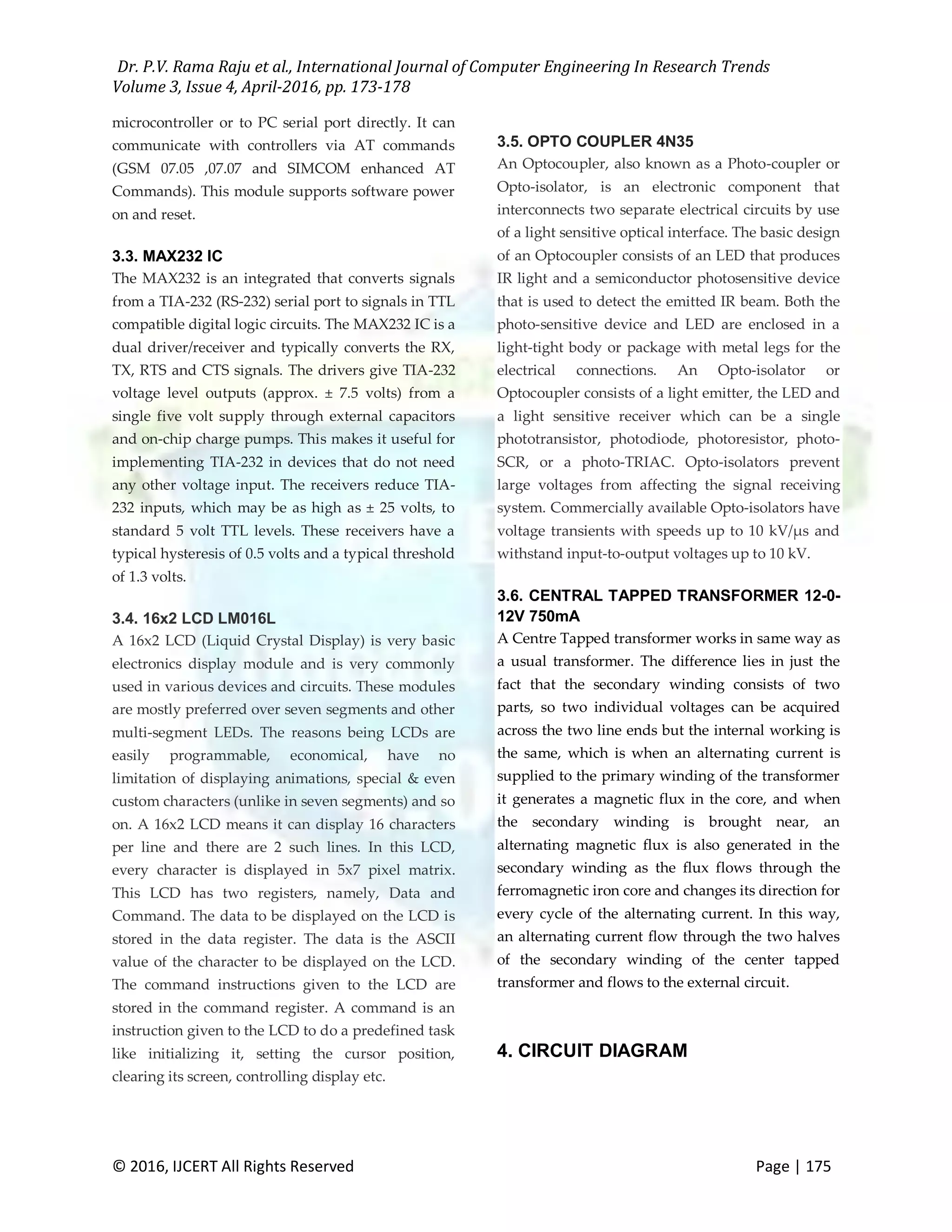 Dr. P.V. Rama Raju et al., International Journal of Computer Engineering In Research Trends Volume 3, Issue 4, April-2016, pp. 173-178 © 2016, IJCERT All Rights Reserved Page | 175 microcontroller or to PC serial port directly. It can communicate with controllers via AT commands (GSM 07.05 ,07.07 and SIMCOM enhanced AT Commands). This module supports software power on and reset. 3.3. MAX232 IC The MAX232 is an integrated that converts signals from a TIA-232 (RS-232) serial port to signals in TTL compatible digital logic circuits. The MAX232 IC is a dual driver/receiver and typically converts the RX, TX, RTS and CTS signals. The drivers give TIA-232 voltage level outputs (approx. ± 7.5 volts) from a single five volt supply through external capacitors and on-chip charge pumps. This makes it useful for implementing TIA-232 in devices that do not need any other voltage input. The receivers reduce TIA- 232 inputs, which may be as high as ± 25 volts, to standard 5 volt TTL levels. These receivers have a typical hysteresis of 0.5 volts and a typical threshold of 1.3 volts. 3.4. 16x2 LCD LM016L A 16x2 LCD (Liquid Crystal Display) is very basic electronics display module and is very commonly used in various devices and circuits. These modules are mostly preferred over seven segments and other multi-segment LEDs. The reasons being LCDs are easily programmable, economical, have no limitation of displaying animations, special & even custom characters (unlike in seven segments) and so on. A 16x2 LCD means it can display 16 characters per line and there are 2 such lines. In this LCD, every character is displayed in 5x7 pixel matrix. This LCD has two registers, namely, Data and Command. The data to be displayed on the LCD is stored in the data register. The data is the ASCII value of the character to be displayed on the LCD. The command instructions given to the LCD are stored in the command register. A command is an instruction given to the LCD to do a predefined task like initializing it, setting the cursor position, clearing its screen, controlling display etc. 3.5. OPTO COUPLER 4N35 An Optocoupler, also known as a Photo-coupler or Opto-isolator, is an electronic component that interconnects two separate electrical circuits by use of a light sensitive optical interface. The basic design of an Optocoupler consists of an LED that produces IR light and a semiconductor photosensitive device that is used to detect the emitted IR beam. Both the photo-sensitive device and LED are enclosed in a light-tight body or package with metal legs for the electrical connections. An Opto-isolator or Optocoupler consists of a light emitter, the LED and a light sensitive receiver which can be a single phototransistor, photodiode, photoresistor, photo- SCR, or a photo-TRIAC. Opto-isolators prevent large voltages from affecting the signal receiving system. Commercially available Opto-isolators have voltage transients with speeds up to 10 kV/μs and withstand input-to-output voltages up to 10 kV. 3.6. CENTRAL TAPPED TRANSFORMER 12-0- 12V 750mA A Centre Tapped transformer works in same way as a usual transformer. The difference lies in just the fact that the secondary winding consists of two parts, so two individual voltages can be acquired across the two line ends but the internal working is the same, which is when an alternating current is supplied to the primary winding of the transformer it generates a magnetic flux in the core, and when the secondary winding is brought near, an alternating magnetic flux is also generated in the secondary winding as the flux flows through the ferromagnetic iron core and changes its direction for every cycle of the alternating current. In this way, an alternating current flow through the two halves of the secondary winding of the center tapped transformer and flows to the external circuit. 4. CIRCUIT DIAGRAM 