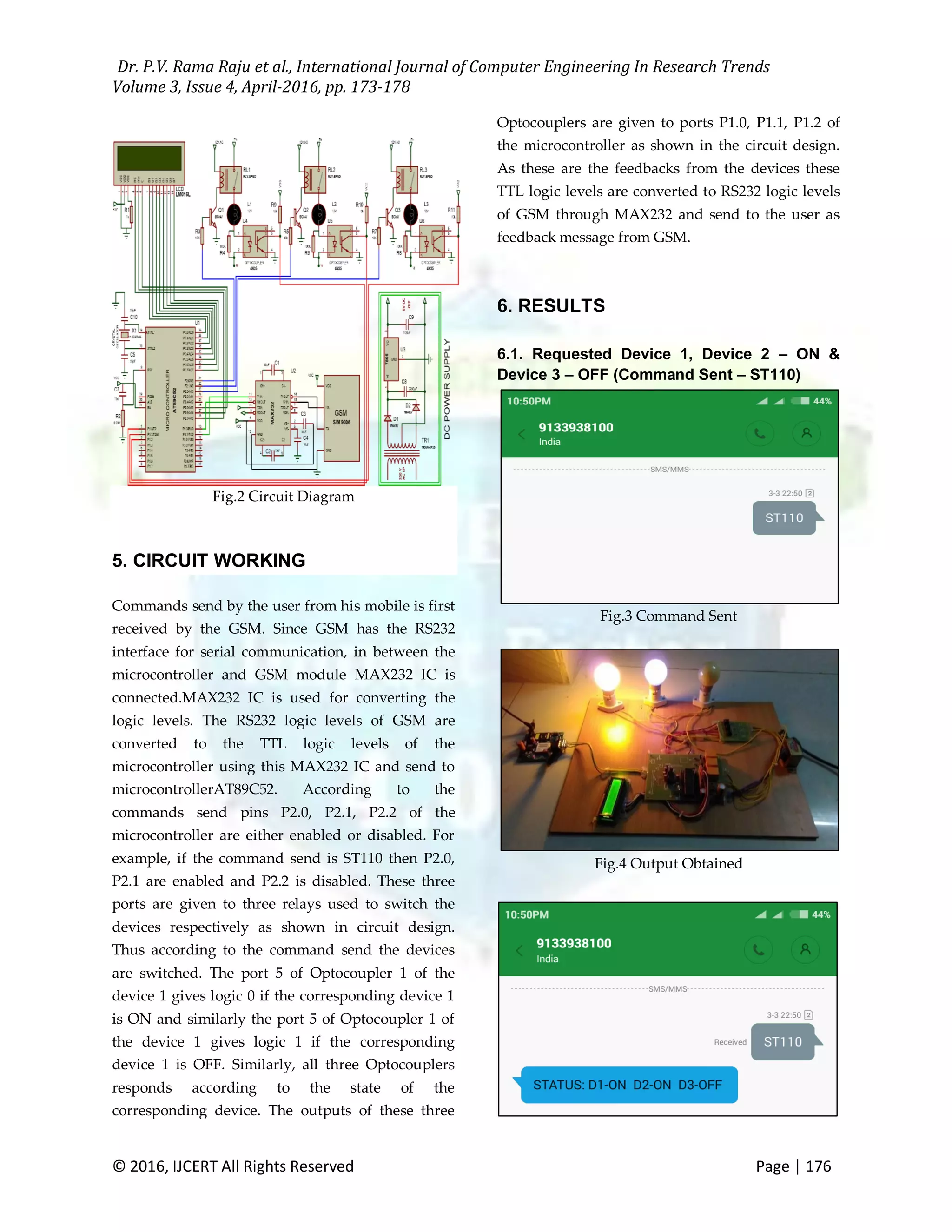 Dr. P.V. Rama Raju et al., International Journal of Computer Engineering In Research Trends Volume 3, Issue 4, April-2016, pp. 173-178 © 2016, IJCERT All Rights Reserved Page | 176 Fig.2 Circuit Diagram 5. CIRCUIT WORKING Commands send by the user from his mobile is first received by the GSM. Since GSM has the RS232 interface for serial communication, in between the microcontroller and GSM module MAX232 IC is connected.MAX232 IC is used for converting the logic levels. The RS232 logic levels of GSM are converted to the TTL logic levels of the microcontroller using this MAX232 IC and send to microcontrollerAT89C52. According to the commands send pins P2.0, P2.1, P2.2 of the microcontroller are either enabled or disabled. For example, if the command send is ST110 then P2.0, P2.1 are enabled and P2.2 is disabled. These three ports are given to three relays used to switch the devices respectively as shown in circuit design. Thus according to the command send the devices are switched. The port 5 of Optocoupler 1 of the device 1 gives logic 0 if the corresponding device 1 is ON and similarly the port 5 of Optocoupler 1 of the device 1 gives logic 1 if the corresponding device 1 is OFF. Similarly, all three Optocouplers responds according to the state of the corresponding device. The outputs of these three Optocouplers are given to ports P1.0, P1.1, P1.2 of the microcontroller as shown in the circuit design. As these are the feedbacks from the devices these TTL logic levels are converted to RS232 logic levels of GSM through MAX232 and send to the user as feedback message from GSM. 6. RESULTS 6.1. Requested Device 1, Device 2 – ON & Device 3 – OFF (Command Sent – ST110) Fig.3 Command Sent Fig.4 Output Obtained 