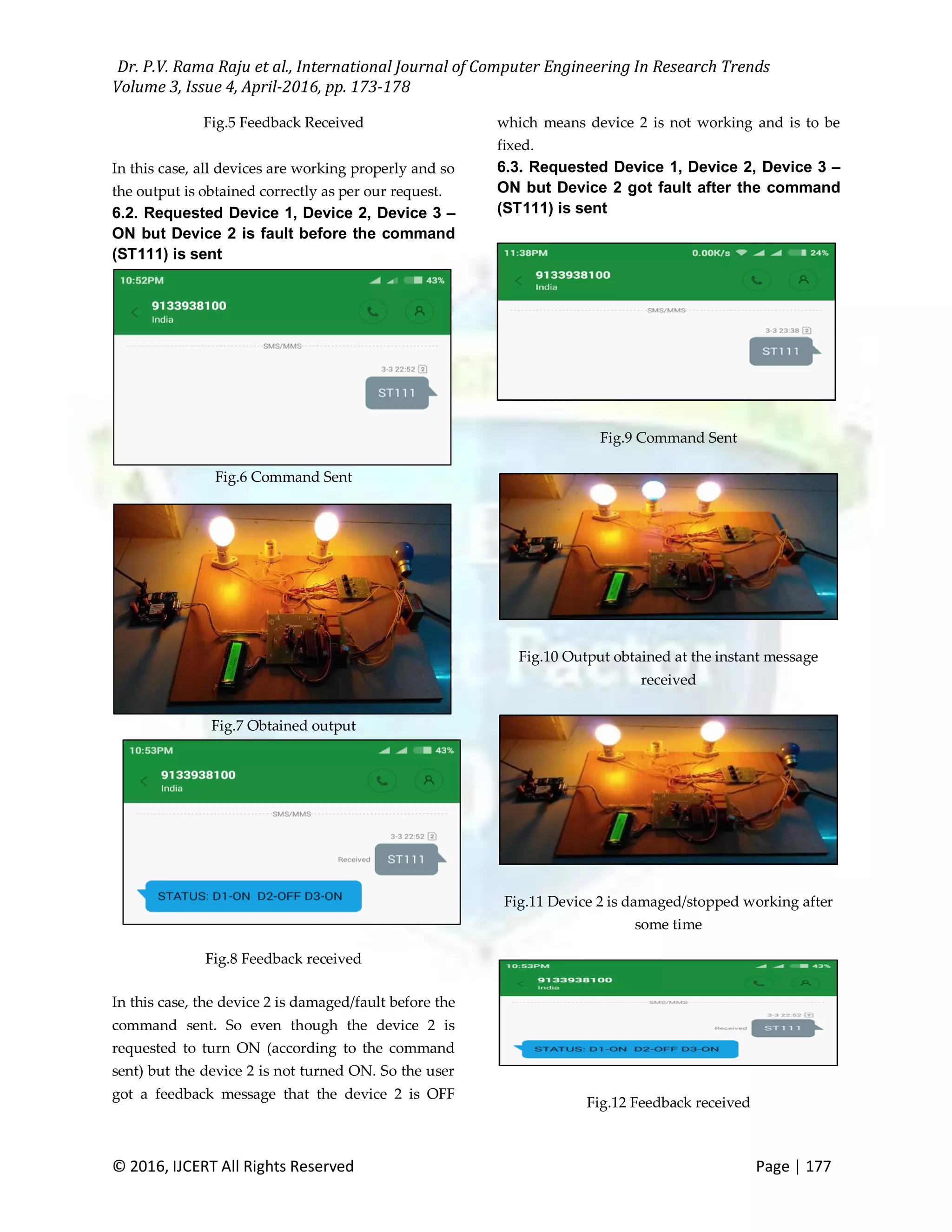 Dr. P.V. Rama Raju et al., International Journal of Computer Engineering In Research Trends Volume 3, Issue 4, April-2016, pp. 173-178 © 2016, IJCERT All Rights Reserved Page | 177 Fig.5 Feedback Received In this case, all devices are working properly and so the output is obtained correctly as per our request. 6.2. Requested Device 1, Device 2, Device 3 – ON but Device 2 is fault before the command (ST111) is sent Fig.6 Command Sent Fig.7 Obtained output Fig.8 Feedback received In this case, the device 2 is damaged/fault before the command sent. So even though the device 2 is requested to turn ON (according to the command sent) but the device 2 is not turned ON. So the user got a feedback message that the device 2 is OFF which means device 2 is not working and is to be fixed. 6.3. Requested Device 1, Device 2, Device 3 – ON but Device 2 got fault after the command (ST111) is sent Fig.9 Command Sent Fig.10 Output obtained at the instant message received Fig.11 Device 2 is damaged/stopped working after some time Fig.12 Feedback received 