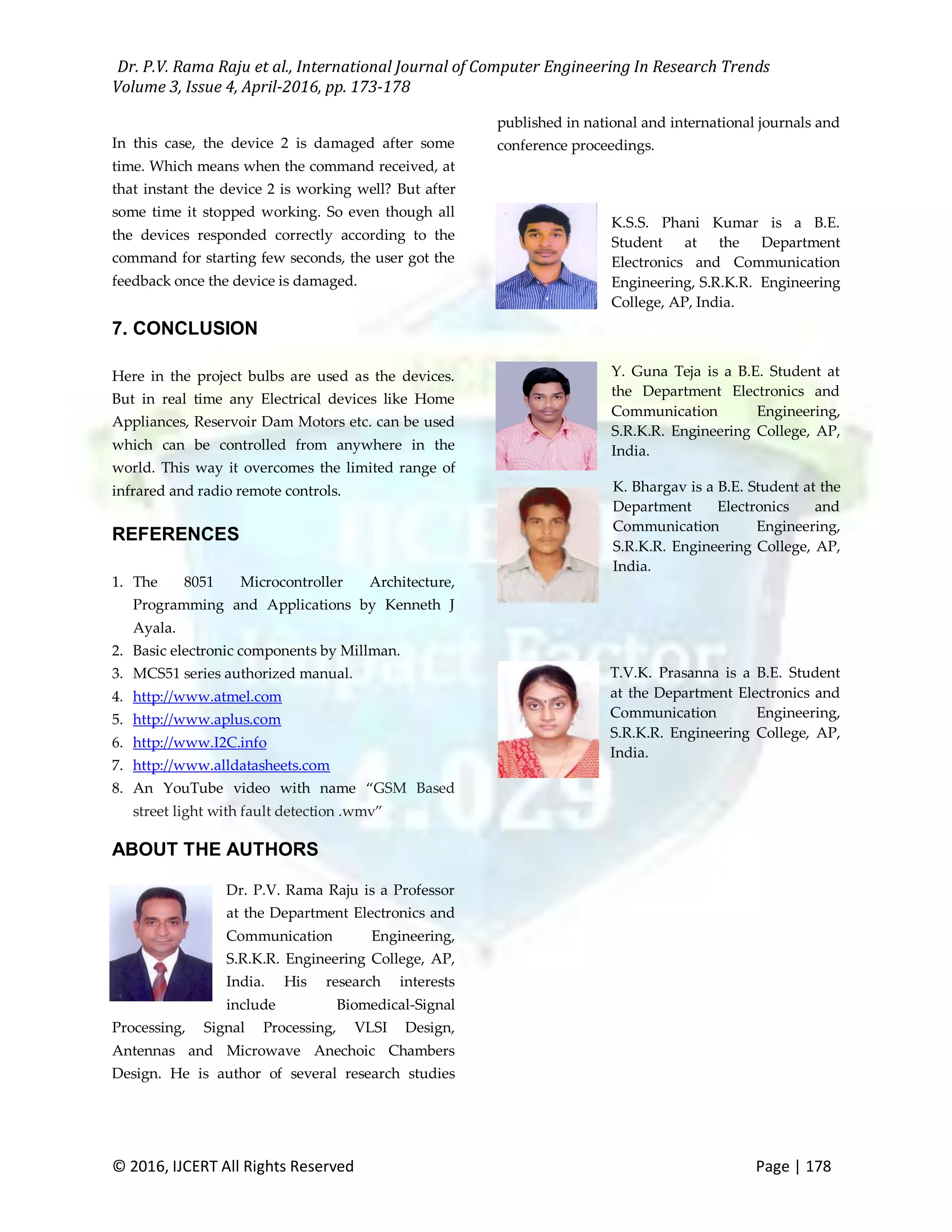 Dr. P.V. Rama Raju et al., International Journal of Computer Engineering In Research Trends Volume 3, Issue 4, April-2016, pp. 173-178 © 2016, IJCERT All Rights Reserved Page | 178 In this case, the device 2 is damaged after some time. Which means when the command received, at that instant the device 2 is working well? But after some time it stopped working. So even though all the devices responded correctly according to the command for starting few seconds, the user got the feedback once the device is damaged. 7. CONCLUSION Here in the project bulbs are used as the devices. But in real time any Electrical devices like Home Appliances, Reservoir Dam Motors etc. can be used which can be controlled from anywhere in the world. This way it overcomes the limited range of infrared and radio remote controls. REFERENCES 1. The 8051 Microcontroller Architecture, Programming and Applications by Kenneth J Ayala. 2. Basic electronic components by Millman. 3. MCS51 series authorized manual. 4. http://www.atmel.com 5. http://www.aplus.com 6. http://www.I2C.info 7. http://www.alldatasheets.com 8. An YouTube video with name “GSM Based street light with fault detection .wmv” ABOUT THE AUTHORS Dr. P.V. Rama Raju is a Professor at the Department Electronics and Communication Engineering, S.R.K.R. Engineering College, AP, India. His research interests include Biomedical-Signal Processing, Signal Processing, VLSI Design, Antennas and Microwave Anechoic Chambers Design. He is author of several research studies published in national and international journals and conference proceedings. K.S.S. Phani Kumar is a B.E. Student at the Department Electronics and Communication Engineering, S.R.K.R. Engineering College, AP, India. Y. Guna Teja is a B.E. Student at the Department Electronics and Communication Engineering, S.R.K.R. Engineering College, AP, India. K. Bhargav is a B.E. Student at the Department Electronics and Communication Engineering, S.R.K.R. Engineering College, AP, India. T.V.K. Prasanna is a B.E. Student at the Department Electronics and Communication Engineering, S.R.K.R. Engineering College, AP, India. 