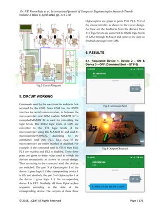 Dr. P.V. Rama Raju et al., International Journal of Computer Engineering In Research Trends
Volume 3, Issue 4, April-2016, pp. 173-178
© 2016, IJCERT All Rights Reserved Page | 176
Fig.2 Circuit Diagram
5. CIRCUIT WORKING
Commands send by the user from his mobile is first
received by the GSM. Since GSM has the RS232
interface for serial communication, in between the
microcontroller and GSM module MAX232 IC is
connected.MAX232 IC is used for converting the
logic levels. The RS232 logic levels of GSM are
converted to the TTL logic levels of the
microcontroller using this MAX232 IC and send to
microcontrollerAT89C52. According to the
commands send pins P2.0, P2.1, P2.2 of the
microcontroller are either enabled or disabled. For
example, if the command send is ST110 then P2.0,
P2.1 are enabled and P2.2 is disabled. These three
ports are given to three relays used to switch the
devices respectively as shown in circuit design.
Thus according to the command send the devices
are switched. The port 5 of Optocoupler 1 of the
device 1 gives logic 0 if the corresponding device 1
is ON and similarly the port 5 of Optocoupler 1 of
the device 1 gives logic 1 if the corresponding
device 1 is OFF. Similarly, all three Optocouplers
responds according to the state of the
corresponding device. The outputs of these three
Optocouplers are given to ports P1.0, P1.1, P1.2 of
the microcontroller as shown in the circuit design.
As these are the feedbacks from the devices these
TTL logic levels are converted to RS232 logic levels
of GSM through MAX232 and send to the user as
feedback message from GSM.
6. RESULTS
6.1. Requested Device 1, Device 2 – ON &
Device 3 – OFF (Command Sent – ST110)
Fig.3 Command Sent
Fig.4 Output Obtained
 