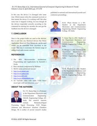 Dr. P.V. Rama Raju et al., International Journal of Computer Engineering In Research Trends
Volume 3, Issue 4, April-2016, pp. 173-178
© 2016, IJCERT All Rights Reserved Page | 178
In this case, the device 2 is damaged after some
time. Which means when the command received, at
that instant the device 2 is working well? But after
some time it stopped working. So even though all
the devices responded correctly according to the
command for starting few seconds, the user got the
feedback once the device is damaged.
7. CONCLUSION
Here in the project bulbs are used as the devices.
But in real time any Electrical devices like Home
Appliances, Reservoir Dam Motors etc. can be used
which can be controlled from anywhere in the
world. This way it overcomes the limited range of
infrared and radio remote controls.
REFERENCES
1. The 8051 Microcontroller Architecture,
Programming and Applications by Kenneth J
Ayala.
2. Basic electronic components by Millman.
3. MCS51 series authorized manual.
4. http://www.atmel.com
5. http://www.aplus.com
6. http://www.I2C.info
7. http://www.alldatasheets.com
8. An YouTube video with name “GSM Based
street light with fault detection .wmv”
ABOUT THE AUTHORS
Dr. P.V. Rama Raju is a Professor
at the Department Electronics and
Communication Engineering,
S.R.K.R. Engineering College, AP,
India. His research interests
include Biomedical-Signal
Processing, Signal Processing, VLSI Design,
Antennas and Microwave Anechoic Chambers
Design. He is author of several research studies
published in national and international journals and
conference proceedings.
K.S.S. Phani Kumar is a B.E.
Student at the Department
Electronics and Communication
Engineering, S.R.K.R. Engineering
College, AP, India.
Y. Guna Teja is a B.E. Student at
the Department Electronics and
Communication Engineering,
S.R.K.R. Engineering College, AP,
India.
K. Bhargav is a B.E. Student at the
Department Electronics and
Communication Engineering,
S.R.K.R. Engineering College, AP,
India.
T.V.K. Prasanna is a B.E. Student
at the Department Electronics and
Communication Engineering,
S.R.K.R. Engineering College, AP,
India.
 