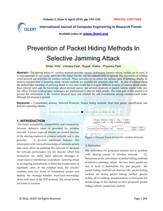 © 2016, IJCERT All Rights Reserved Page | 194
International Journal of Computer Engineering In Research Trends
Volume 3, Issue 4, April-2016, pp. 194-196 ISSN (O): 2349-7084
Prevention of Packet Hiding Methods In
Selective Jamming Attack
Shital Patil , Vishaka Patil , Rupali Warke , Priyanka Patil
Abstract:- The sharing nature of wireless medium provides various challenging features among various set of users. It
is very important in real world and it provides better transfer rate but authentication is ignored. The limitations of existing
wired network are overcome by wireless network. These networks act as source for various types of jamming attacks. In
analysis and detection of jamming attack various methods are available but sometime they fail. In case of external threat
the analysis and reporting of jamming attack is very easy model but it is quite difficult in terms of internal threat model,
these internal term uses the knowledge about network secrets and network protocols to launch various attacks with very
low effort. Various cryptographic techniques are implemented to prevent these attacks. The main goal of this project is to
prevent the information at the wireless physical layer and allowed the safe transmission among communicated nodes
although the attacker is present.
Keywords – Commitment scheme, Network Protocols, Packet hiding methods, Real time packet classification and
Selective jamming attacks.
——————————  ——————————
1. INTRODUCTION
The faster accessibility, compatibility and connectivity
between different users is provided by wireless
network. Various types of attacks are invited because
of the sharing medium of wireless network and it also
provides it provide additional features. The
adversaries with internal knowledge of network secrets
take more effort on jamming the network or decrease
the network performance [1], [2]. Anyone which has
transceiver can easily inject spurious messages or
create noise or interference or produce jamming attack
in an ongoing transmission or block the transmission of
legitimate users .In the simplest form, the attacker
classifies first few bytes of transmitted packet and
destroy the message Attacker must have knowledge
about each layer of the TCP protocol. The actual format
for frame in wireless
Figure 1: Generic frame format for wireless network.
A.Motivation
The motivation for proposed solution lies in problem
with sharing nature of wireless network [1].
Sometimes in the prevention of packet hiding methods
in selective jamming attack the how many packet are
loss or send to destination. For that purpose the
packet hiding methods are detected the packet hiding
method are strong packet hiding method ,puzzle
hiding ,all-or-nothing transformation, to Overcome the
disadvantage of this method we have proposed packet
hiding without packet loss method.
Available online at: www.ijcert.org
 