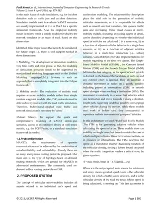 Patil Komal, et al., International Journal of Computer Engineering In Research Trends
Volume 3, Issue 4, April-2016, pp. 179-182
© 2016, IJCERT All Rights Reserved Page | 180
in the main focus of such simulations, e.g. for incident
detection such as traffic jam and accident detection.
Simulation models used to evaluate VANET scenarios
are usually implemented in C++ or JAVA for a specific
simulation framework. Also, the employed mobility
model is mostly either a simple model provided by the
network simulator or an trace of road. Based on this
observation
Identified three major issues that need to be considered
for future scope, i.e. there is tool support needed in
three dimensions:
1. Modeling- The development of simulation models is
very time costly and error prone. so that, the modeling
of simulation scenarios needs to be supported by
standardized modeling languages such as the Unified
Modeling Language(UML). Syntony is such an
approach that is completely integrated into the Eclipse
framework.
2. Mobility model- The evaluation of realistic road
requires accurate mobility models rather than simple
random waypoint models. Also, IVC protocols must be
able to directly interact with the road traffic simulation.
Therefore, bidirectional-coupled road traffic and
network simulation is necessary by Veins.
3.Model library- To support the quick and
comprehensive modeling of VANET ontolo-gies
scenarios, access to an extensive library of well-tested
models, e.g. the TCP/IPsuite, in a standard simulation
framework is needed.
1.2.ProblemDefinition
MANETs, the requirements of opposite
communications can be achieved by the combination of
unindentifiability and unlinkability. Already there are
so many anonymous routing protocols proposed. Our
main aim is the type of topology-based on-demand
routing protocols, which are general for MANETs in
adversarial environments. The commonly used on-
demand ad hoc routing protocols are DSR.
2. PROPOSED SYSTEM
The concept of vehicular micro-mobility includes all
aspects related to an individual car’s speed and
acceleration modeling. The micro-mobility description
plays the vital role in the generation of realistic
vehicular movements, as it is responsible for effects
such as smooth and fast variation, cars queues, traffic
jams and overtaking. Three broad classes of micro-
mobility models, featuring an raising degree of detail,
can be identified depending on whether the individual
speed of vehicles are calculated i) in a same way, ii) as
a function of adjacent vehicles behavior in a single lane
scenario, or iii) as a function of adjacent vehicles
behavior in a multi-flow interaction (i.e., urban)
scenario. CanuMobiSim provides implementations for
models regarding to the first two classes. The Graph-
Based Mobility Model (GBMM) , the Constant Speed
Motion (CSM) and the Smooth Motion Model (SMM)
fall into the first category, as the speed of each vehicle
is decided on the basis of the local state of each car and
any exterior effect is ignored. They all constrain a
dynamic movement of nodes on a graph, possibly
including pauses at intersections (CSM) or smooth
speed changes when reaching a destination (SSM). The
movement is randomly in a sense that vehicles select
one destination and move towards it along a shortest-
length path, neglecting (and thus possibly overlapping)
other vehicles during the motion. While these models
may work in isolate cars, they unsuccessful to
reproduce realistic movements of groups of Vehicles.
In this architecture we used FTM (Fluid Traffic Model)
.The FTM is for generating adjacent vehicles when
calculating the speed of a car. These models show car
mobility on single lanes, but do not consider the case in
which multiple vehicular flaws have to intermediate, as
in presence of intersections. The FTM describes the
speed as a monotonic manner decreasing function of
the vehicular density, forcing a lowest bound on speed
when the traffic congestion reaches a critical state, by
given equation:
S = max [Smin, Smax (1 – K / Kjam)] ….eq1
Where s is the output speed, smin means the minimum
and smax means greatest speed. kjam is the vehicular
density for which a traffic jam is detected, and k is the
vehicular density of the road the node, whose speed is
being calculated, is moving on. This last parameter is
 