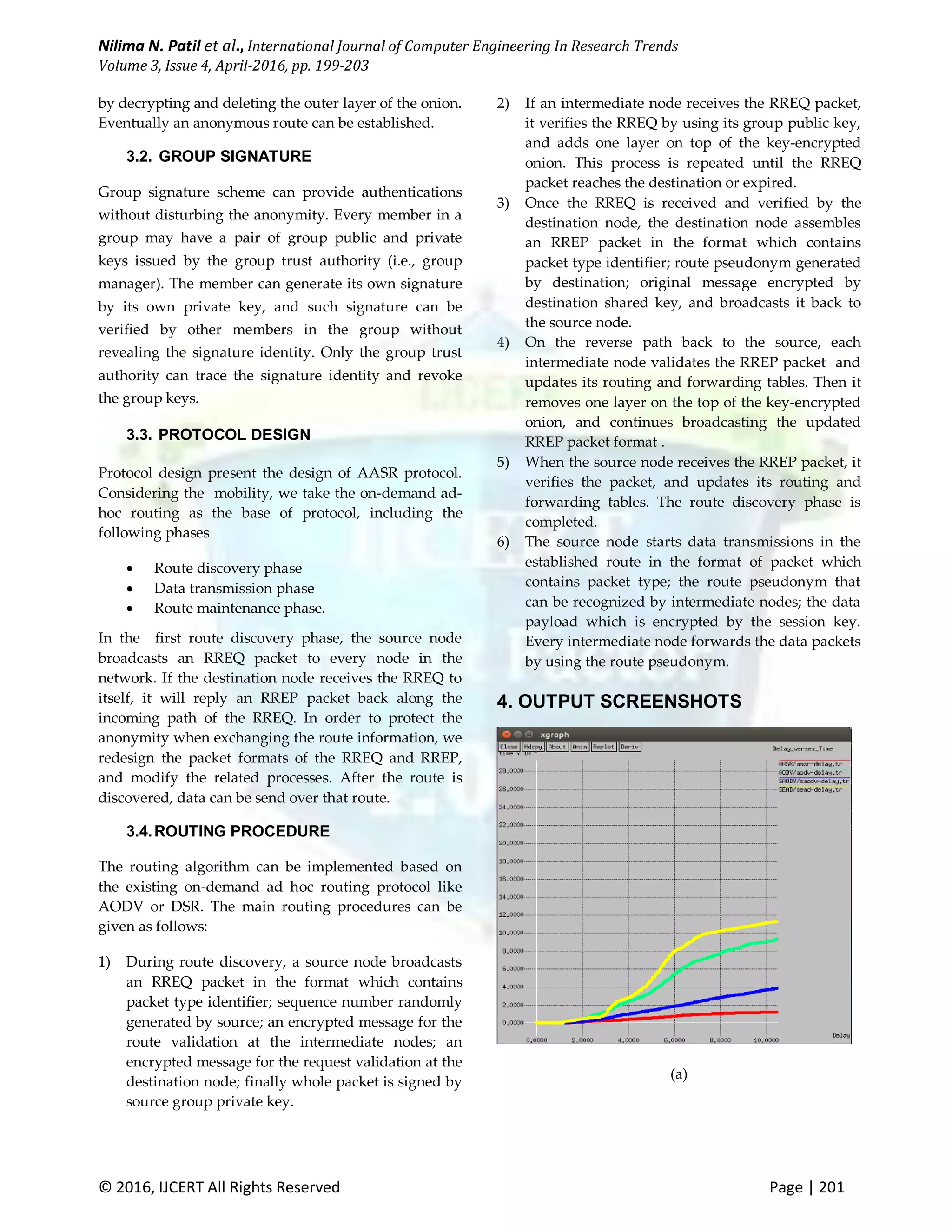 Nilima N. Patil et al., International Journal of Computer Engineering In Research Trends Volume 3, Issue 4, April-2016, pp. 199-203 © 2016, IJCERT All Rights Reserved Page | 201 by decrypting and deleting the outer layer of the onion. Eventually an anonymous route can be established. 3.2. GROUP SIGNATURE Group signature scheme can provide authentications without disturbing the anonymity. Every member in a group may have a pair of group public and private keys issued by the group trust authority (i.e., group manager). The member can generate its own signature by its own private key, and such signature can be verified by other members in the group without revealing the signature identity. Only the group trust authority can trace the signature identity and revoke the group keys. 3.3. PROTOCOL DESIGN Protocol design present the design of AASR protocol. Considering the mobility, we take the on-demand ad- hoc routing as the base of protocol, including the following phases  Route discovery phase  Data transmission phase  Route maintenance phase. In the first route discovery phase, the source node broadcasts an RREQ packet to every node in the network. If the destination node receives the RREQ to itself, it will reply an RREP packet back along the incoming path of the RREQ. In order to protect the anonymity when exchanging the route information, we redesign the packet formats of the RREQ and RREP, and modify the related processes. After the route is discovered, data can be send over that route. 3.4.ROUTING PROCEDURE The routing algorithm can be implemented based on the existing on-demand ad hoc routing protocol like AODV or DSR. The main routing procedures can be given as follows: 1) During route discovery, a source node broadcasts an RREQ packet in the format which contains packet type identifier; sequence number randomly generated by source; an encrypted message for the route validation at the intermediate nodes; an encrypted message for the request validation at the destination node; finally whole packet is signed by source group private key. 2) If an intermediate node receives the RREQ packet, it verifies the RREQ by using its group public key, and adds one layer on top of the key-encrypted onion. This process is repeated until the RREQ packet reaches the destination or expired. 3) Once the RREQ is received and verified by the destination node, the destination node assembles an RREP packet in the format which contains packet type identifier; route pseudonym generated by destination; original message encrypted by destination shared key, and broadcasts it back to the source node. 4) On the reverse path back to the source, each intermediate node validates the RREP packet and updates its routing and forwarding tables. Then it removes one layer on the top of the key-encrypted onion, and continues broadcasting the updated RREP packet format . 5) When the source node receives the RREP packet, it verifies the packet, and updates its routing and forwarding tables. The route discovery phase is completed. 6) The source node starts data transmissions in the established route in the format of packet which contains packet type; the route pseudonym that can be recognized by intermediate nodes; the data payload which is encrypted by the session key. Every intermediate node forwards the data packets by using the route pseudonym. 4. OUTPUT SCREENSHOTS (a) 