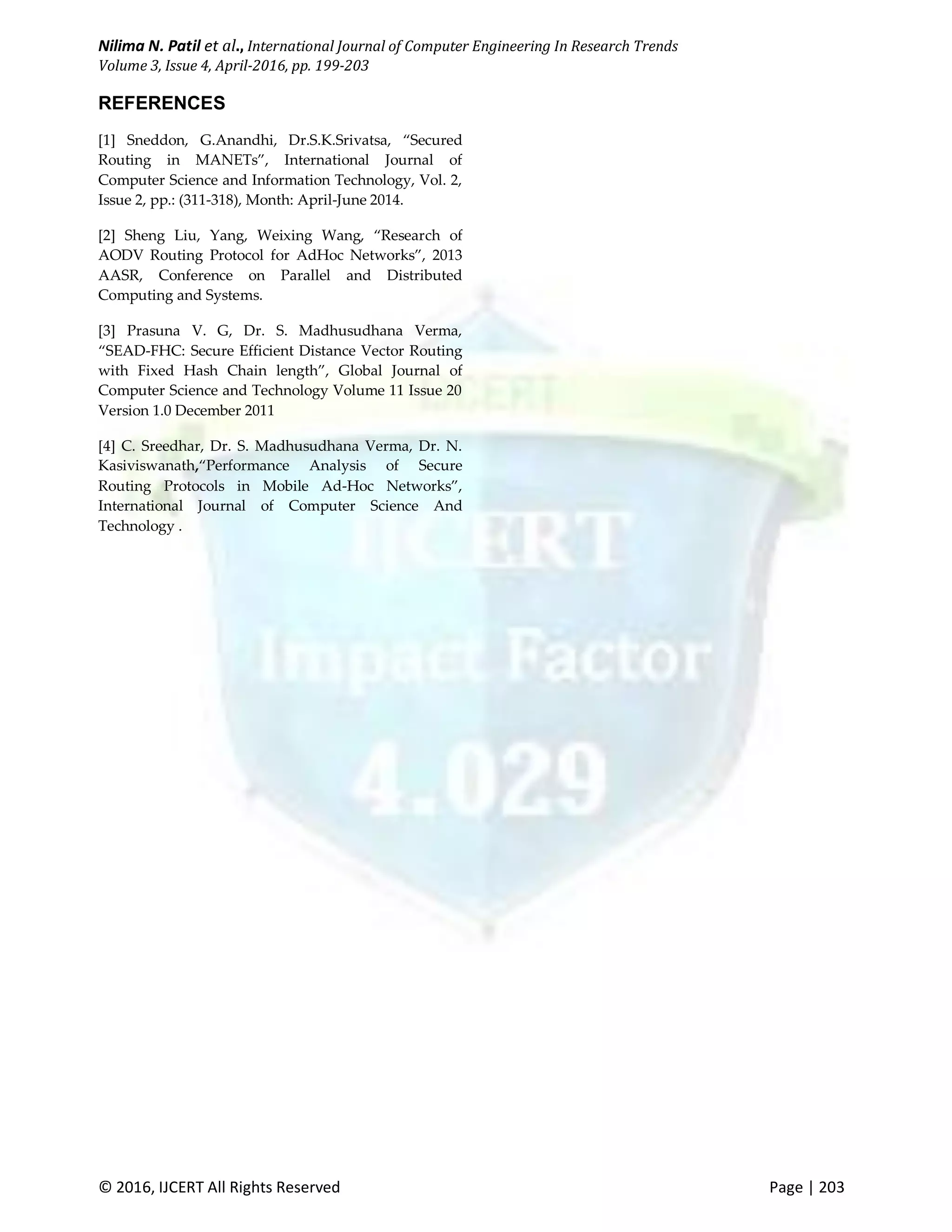 Nilima N. Patil et al., International Journal of Computer Engineering In Research Trends Volume 3, Issue 4, April-2016, pp. 199-203 © 2016, IJCERT All Rights Reserved Page | 203 REFERENCES [1] Sneddon, G.Anandhi, Dr.S.K.Srivatsa, “Secured Routing in MANETs”, International Journal of Computer Science and Information Technology, Vol. 2, Issue 2, pp.: (311-318), Month: April-June 2014. [2] Sheng Liu, Yang, Weixing Wang, “Research of AODV Routing Protocol for AdHoc Networks”, 2013 AASR, Conference on Parallel and Distributed Computing and Systems. [3] Prasuna V. G, Dr. S. Madhusudhana Verma, “SEAD-FHC: Secure Efficient Distance Vector Routing with Fixed Hash Chain length”, Global Journal of Computer Science and Technology Volume 11 Issue 20 Version 1.0 December 2011 [4] C. Sreedhar, Dr. S. Madhusudhana Verma, Dr. N. Kasiviswanath,“Performance Analysis of Secure Routing Protocols in Mobile Ad-Hoc Networks”, International Journal of Computer Science And Technology . 