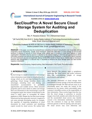 © 2016, IJCERT All Rights Reserved Page | 210
International Journal of Computer Engineering In Research Trends
Volume 3, Issue 5, May-2016, pp. 210-215 ISSN (O): 2349-7084
SecCloudPro:A Novel Secure Cloud
Storage System for Auditing and
Deduplication
1
Mrs. P. Rizwana khatoon, 2
Dr.C.Mohammed Gulzar
1
(M.Tech(CSE) from Dr.K.V. Subba Reddy institute of Technology,Kurnool,Andhra pradesh,
India. Email: khanrizz20@gmail.com)
2
(Associate Professor & HOD of CSE,Dr.K.V.Subba Reddy Institute of Technology, Kurnool,
Andhra pradesh India. Email: gulraj80@gmail.com)
Abstract: In this paper, we show the trustworthiness evaluating and secure deduplication over cloud data utilizing
imaginative secure frameworks .Usually cloud framework outsourced information at cloud storage is semi-trusted
because of absence of security at cloud storage while putting away or sharing at cloud level because of weak
cryptosystem information may be uncover or adjusted by the hackers keeping in mind the end goal to ensure clients
information protection and security We propose novel progressed secure framework i.e SecCloudPro which empower
the cloud framework secured and legitimate utilizing Verifier(TPA) benefit of Cloud Server. Additionally our framework
performs data deduplication in a Secured way in requested to enhance the cloud Storage space too data transfer
capacity i.e bandwidth.
Keywords: Cloud Computing, Integrity Auditing, Data Deduplication,TPA(Trusted Third party Auditor)
——————————  ——————————
1. INTRODUCTION
Cloud storage is a model of interfaced slant storage
where information is put away in virtualized pools of
storage which are by and large facilitated by third
gatherings. Cloud storage furnishes clients with
advantages, extending from cost sharing and
streamlined accommodation to portability
opportunities and scalable service. These awesome
properties pull in more clients to utilize and storage
their own information to the cloud storage: as per the
investigation report, the volume of information in the
cloud is relied upon to accomplish 40 trillion
gigabytes in 2020. Despite the fact that cloud storage
framework has been generally received, it neglects to
suit some principle developing needs, for example,
the capacities of inspecting uprightness of cloud
documents by cloud customers and identifying
copied records by cloud servers. We outline both
issues beneath. The primary issue is uprightness
reviewing. The cloud server can soothe customers
from the overwhelming weight of storage
administration and upkeep.
The principle distinction of cloud storage from
conventional in-house storage is that the information
is exchanged through The Web and put away in an
unverifiable space, not under the control of the
customers by any means, which unavoidably raises
customer’s incredible worries on the respectability of
their information. These worries begin from the way
that the cloud storage is powerless to security
dangers from both outsides and within the cloud [1],
and the uncontrolled cloud servers may latently
conceal a few information misfortune occurrences
from the customers to keep up their notoriety.
Likewise genuine is that for sparing cash and space,
the cloud servers may even effectively and
Available online at: www.ijcert.org
 