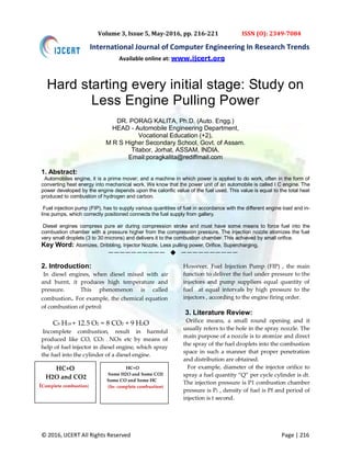 © 2016, IJCERT All Rights Reserved Page | 216
International Journal of Computer Engineering In Research Trends
Volume 3, Issue 5, May-2016, pp. 216-221 ISSN (O): 2349-7084
Hard starting every initial stage: Study on
Less Engine Pulling Power
DR. PORAG KALITA, Ph.D. (Auto. Engg.)
HEAD - Automobile Engineering Department,
Vocational Education (+2),
M R S Higher Secondary School, Govt. of Assam.
Titabor, Jorhat, ASSAM, INDIA.
Email:poragkalita@rediffmail.com
1. Abstract:
Automobiles engine, it is a prime mover; and a machine in which power is applied to do work, often in the form of
converting heat energy into mechanical work. We know that the power unit of an automobile is called I C engine. The
power developed by the engine depends upon the calorific value of the fuel used. This value is equal to the total heat
produced to combustion of hydrogen and carbon.
Fuel injection pump (FIP), has to supply various quantities of fuel in accordance with the different engine load and in-
line pumps, which correctly positioned connects the fuel supply from gallery.
Diesel engines compress pure air during compression stroke and must have some means to force fuel into the
combustion chamber with a pressure higher from the compression pressure. The injection nozzle atomizes the fuel
very small droplets (3 to 30 microns) and delivers it to the combustion chamber. This achieved by small orifice.
Key Word: Atomizes, Dribbling, Injector Nozzle, Less pulling power, Orifice, Supercharging,
——————————  ——————————
2. Introduction:
In diesel engines, when diesel mixed with air
and burnt, it produces high temperature and
pressure. This phenomenon is called
combustion. For example, the chemical equation
of combustion of petrol:
C8 H18 + 12.5 O2 = 8 CO2 + 9 H2O
Incomplete combustion, result in harmful
produced like CO, CO2 , NOx etc by means of
help of fuel injector in diesel engine, which spray
the fuel into the cylinder of a diesel engine.
However, Fuel Injection Pump (FIP) , the main
function to deliver the fuel under pressure to the
injectors and pump suppliers equal quantity of
fuel at equal intervals by high pressure to the
injectors , according to the engine firing order.
3. Literature Review:
Orifice means, a small round opening and it
usually refers to the hole in the spray nozzle. The
main purpose of a nozzle is to atomize and direct
the spray of the fuel droplets into the combustion
space in such a manner that proper penetration
and distribution are obtained.
For example, diameter of the injector orifice to
spray a fuel quantity “Q” per cycle cylinder is dt.
The injection pressure is P1 combustion chamber
pressure is P2 , density of fuel is Pf and period of
injection is t second.
HC+O
H2O and CO2
(Complete combustion)
HC+O
Some H2O and Some CO2
Some CO and Some HC
(In- complete combustion)
Available online at: www.ijcert.org
 