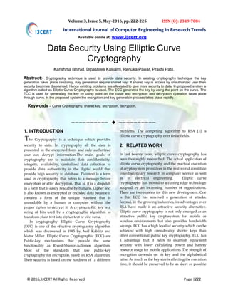 © 2016, IJCERT All Rights Reserved Page |222
International Journal of Computer Engineering In Research Trends
Volume 3, Issue 5, May-2016, pp. 222-225 ISSN (O): 2349-7084
Data Security Using Elliptic Curve
Cryptography
Karishma Bhirud, Dipashree Kulkarni, Renuka Pawar, Prachi Patil.
Abstract:- Cryptography technique is used to provide data security. In existing cryptography technique the key
generation takes place randomly. Key generation require shared key. If shared key is access by unauthorized user then
security becomes disoriented. Hence existing problems are alleviated to give more security to data. In proposed system a
algorithm called as Elliptic Curve Cryptography is used. The ECC generates the key by using the point on the curve. The
ECC is used for generating the key by using point on the curve and encryption and decryption operation takes place
through curve. In the proposed system the encryption and key generation process takes place rapidly.
Keywords – Curve Cryptography, shared key, encryption, decryption.
——————————  ——————————
1. INTRODUCTION
The Cryptography is a technique which provides
security to data. In cryptography all the data is
presented in the encrypted form and only authorized
user can decrypt information.The main goals of
cryptography are to maintain data confidentiality,
integrity, availability, centralized data collection to
provide data authenticity in the digital world that
provide high security to database. Plaintext is a term
used in cryptography that refers to a message before
encryption or after decryption. That is, it is a dispatch
in a form that is easily readable by humans. Cipher text
is also known as encrypted or encoded data because it
contains a form of the unique plaintext that is
unreadable by a human or computer without the
proper cipher to decrypt it. A cryptographic key is a
string of bits used by a cryptographic algorithm to
transform plain text into cipher text or vice versa.
In cryptography Elliptic Curve Cryptography
(ECC) is one of the effective cryptography algorithm
which was discovered in 1985 by Neil Koblitz and
Victor Miller. Elliptic Curve Cryptographic (ECC) are
Public-key mechanisms that provide the same
functionality as Rivest-Shamir-Adlemon algorithm.
Most of the standards that use public-key
cryptography for encryption based on RSA algorithm.
Their security is based on the hardness of a different
problems. The competing algorithm to RSA [1] is
elliptic curve cryptography over finite fields.
2. RELATED WORK
In last twenty years, elliptic curve cryptography has
been thoroughly researched. The actual application of
elliptic curve cryptography and the practical execution
of cryptosystem primitives in the real world constitute
interdisciplinary research in computer science as well
as in electrical engineering. Elliptic curve
cryptography has moved to a cutting edge technology
adopted by an increasing number of organizations.
There are two reasons for this new development. One
is that ECC has survived a generation of attacks.
Second, in the growing industries, its advantages over
RSA have made it an attractive security alternative.
Elliptic curve cryptography is not only emerged as an
attractive public key cryptosystem for mobile or
wireless environments but also provides bandwidth
savings. ECC has a high level of security which can be
achieved with high considerably shorter keys than
other conventional public key cryptography. ECC has
a advantage that it helps to establish equivalent
security with lower calculating power and battery
resource usage for mobile applications. The strength of
encryption depends on its key and the alphabetical
table. As much as the key size is affecting the execution
time, it should be preserved to be as short as possible
Available online at: www.ijcert.org
 