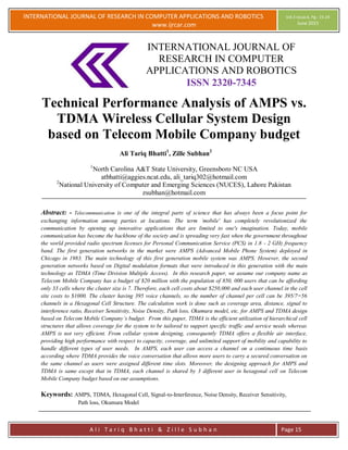 INTERNATIONAL JOURNAL OF RESEARCH IN COMPUTER APPLICATIONS AND ROBOTICS
www.ijrcar.com
Vol.3 Issue.6, Pg.: 15-24
June 2015
A l i T a r i q B h a t t i & Z i l l e S u b h a n Page 15
INTERNATIONAL JOURNAL OF
RESEARCH IN COMPUTER
APPLICATIONS AND ROBOTICS
ISSN 2320-7345
Technical Performance Analysis of AMPS vs.
TDMA Wireless Cellular System Design
based on Telecom Mobile Company budget
Ali Tariq Bhatti1
, Zille Subhan2
1
North Carolina A&T State University, Greensboro NC USA
atbhatti@aggies.ncat.edu, ali_tariq302@hotmail.com
2
National University of Computer and Emerging Sciences (NUCES), Lahore Pakistan
zsubhan@hotmail.com
Abstract: - Telecommunication is one of the integral parts of science that has always been a focus point for
exchanging information among parties at locations. The term `mobile' has completely revolutionized the
communication by opening up innovative applications that are limited to one's imagination. Today, mobile
communication has become the backbone of the society and is spreading very fast when the government throughout
the world provided radio spectrum licenses for Personal Communication Service (PCS) in 1.8 - 2 GHz frequency
band. The first generation networks in the market were AMPS (Advanced Mobile Phone System) deployed in
Chicago in 1983. The main technology of this first generation mobile system was AMPS. However, the second
generation networks based on Digital modulation formats that were introduced in this generation with the main
technology as TDMA (Time Division Multiple Access). In this research paper, we assume our company name as
Telecom Mobile Company has a budget of $20 million with the population of 850, 000 users that can be affording
only 33 cells where the cluster size is 7. Therefore, each cell costs about $250,000 and each user channel in the cell
site costs to $1000. The cluster having 395 voice channels, so the number of channel per cell can be 395/7=56
channels in a Hexagonal Cell Structure. The calculation work is done such as coverage area, distance, signal to
interference ratio, Receiver Sensitivity, Noise Density, Path loss, Okumura model, etc. for AMPS and TDMA design
based on Telecom Mobile Company’s budget. From this paper, TDMA is the efficient utilization of hierarchical cell
structures that allows coverage for the system to be tailored to support specific traffic and service needs whereas
AMPS is not very efficient. From cellular system designing, consequently TDMA offers a flexible air interface,
providing high performance with respect to capacity, coverage, and unlimited support of mobility and capability to
handle different types of user needs. In AMPS, each user can access a channel on a continuous time basis
according where TDMA provides the voice conversation that allows more users to carry a secured conversation on
the same channel as users were assigned different time slots. Moreover, the designing approach for AMPS and
TDMA is same except that in TDMA, each channel is shared by 3 different user in hexagonal cell on Telecom
Mobile Company budget based on our assumptions.
Keywords: AMPS, TDMA, Hexagonal Cell, Signal-to-Interference, Noise Density, Receiver Sensitivity,
Path loss, Okumura Model
 