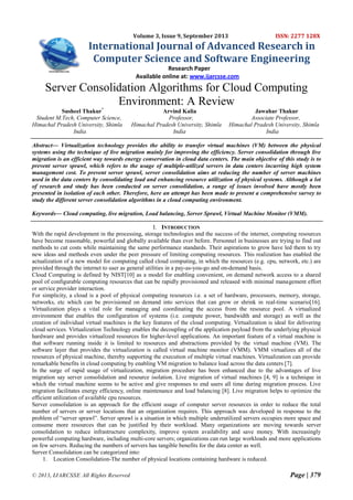 Volume 3, Issue 9, September 2013

ISSN: 2277 128X

International Journal of Advanced Research in
Computer Science and Software Engineering
Research Paper
Available online at: www.ijarcsse.com

Server Consolidation Algorithms for Cloud Computing
Environment: A Review
Susheel Thakur*
Student M.Tech, Computer Science,
Himachal Pradesh University, Shimla
India

Arvind Kalia
Professor,
Himachal Pradesh University, Shimla
India

Jawahar Thakur
Associate Professor,
Himachal Pradesh University, Shimla
India

Abstract— Virtualization technology provides the ability to transfer virtual machines (VM) between the physical
systems using the technique of live migration mainly for improving the efficiency. Server consolidation through live
migration is an efficient way towards energy conservation in cloud data centers. The main objective of this study is to
prevent server sprawl, which refers to the usage of multiple-utilized servers in data centers incurring high system
management cost. To prevent server sprawl, server consolidation aims at reducing the number of server machines
used in the data centers by consolidating load and enhancing resource utilization of physical systems. Although a lot
of research and study has been conducted on server consolidation, a range of issues involved have mostly been
presented in isolation of each other. Therefore, here an attempt has been made to present a comprehensive survey to
study the different server consolidation algorithms in a cloud computing environment.
Keywords— Cloud computing, live migration, Load balancing, Server Sprawl, Virtual Machine Monitor (VMM).
I. INTRODUCTION
With the rapid development in the processing, storage technologies and the success of the internet, computing resources
have become reasonable, powerful and globally available than ever before. Personnel in businesses are trying to find out
methods to cut costs while maintaining the same performance standards. Their aspirations to grow have led them to try
new ideas and methods even under the peer pressure of limiting computing resources. This realization has enabled the
actualization of a new model for computing called cloud computing, in which the resources (e.g. cpu, network, etc.) are
provided through the internet to user as general utilities in a pay-as-you-go and on-demand basis.
Cloud Computing is defined by NIST[10] as a model for enabling convenient, on demand network access to a shared
pool of configurable computing resources that can be rapidly provisioned and released with minimal management effort
or service provider interaction.
For simplicity, a cloud is a pool of physical computing resources i.e. a set of hardware, processors, memory, storage,
networks, etc which can be provisioned on demand into services that can grow or shrink in real-time scenario[16].
Virtualization plays a vital role for managing and coordinating the access from the resource pool. A virtualized
environment that enables the configuration of systems (i.e. compute power, bandwidth and storage) as well as the
creation of individual virtual machines is the key features of the cloud computing. Virtualization is ideal for delivering
cloud services. Virtualization Technology enables the decoupling of the application payload from the underlying physical
hardware and provides virtualized resources for higher-level applications. An important feature of a virtual machine is
that software running inside it is limited to resources and abstractions provided by the virtual machine (VM). The
software layer that provides the virtualization is called virtual machine monitor (VMM). VMM virtualizes all of the
resources of physical machine, thereby supporting the execution of multiple virtual machines. Virtualization can provide
remarkable benefits in cloud computing by enabling VM migration to balance load across the data centers [7].
In the surge of rapid usage of virtualization, migration procedure has been enhanced due to the advantages of live
migration say server consolidation and resource isolation. Live migration of virtual machines [4, 9] is a technique in
which the virtual machine seems to be active and give responses to end users all time during migration process. Live
migration facilitates energy efficiency, online maintenance and load balancing [8]. Live migration helps to optimize the
efficient utilization of available cpu resources.
Server consolidation is an approach for the efficient usage of computer server resources in order to reduce the total
number of servers or server locations that an organization requires. This approach was developed in response to the
problem of “server sprawl”. Server sprawl is a situation in which multiple underutilized servers occupies more space and
consume more resources that can be justified by their workload. Many organizations are moving towards server
consolidation to reduce infrastructure complexity, improve system availability and save money. With increasingly
powerful computing hardware, including multi-core servers; organizations can run large workloads and more applications
on few servers. Reducing the numbers of servers has tangible benefits for the data center as well.
Server Consolidation can be categorized into:
1. Location Consolidation-The number of physical locations containing hardware is reduced.
© 2013, IJARCSSE All Rights Reserved

Page | 379

 