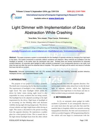 ©2016,IJCERT All Rights Reserved Page | 530
Volume 3, Issue 9, September-2016, pp. 530-534 ISSN (O): 2349-7084
International Journal of Computer Engineering In Research Trends
Light Dimmer with Implementation of Data
Abstraction While Crashing
1
Ansa Babu, 2
Anu Joseph, 3
Filiya Francis, 4
Krishnadas J
1,2,3
U.G. Scholar, Department of Computer Science & Engineering,
4
Assistant Professor,
1,2,3,4
Sahrdaya College of Engineering and Technology, Kodakara, Kerala, India.
ansababu95@gmail.com ,anukj315@gmail.com ,filiya95@gmail.com, 4
krishnadaskumar@gmail.com
Abstract- The paper proposes a system to automatically dim the headlight of opposite vehicles by changing from high beam
to low beam. The system envisioned is automatic collision avoidance and detection. Many methods are available to dim the
headlight of vehicles. In the earlier days dip mechanism was used. Similarly there are several mechanisms for automatic
accident detection. An automatic alarm gadget for traffic accidents is presented. It can consequently discover a car crash; hunt
down the spot and after that send the essential data to hospitals. This system will highly aid the search and rescue of vehicles
that have met with an accident.
Keywords- Vehicular communication, V2V, V2I, ITS, accident, GPS, GSM, map matching, automatic accident detection,
Headlights Dimmer, Light Dependent Resistor (LDR)
————————————————————
1. INTRODUCTION
The purpose of our project is to reduce accidents.
The death rate is increasing day by day due to accident.
The requirement of headlight is very common during
night travel. The same headlight which assists the
driver for better vision during night travel is also
responsible for many accidents that are being caused.
The headlight has to be adjusted according to the light
requirement by the driver. High beam of headlight of
an on-coming car has blinding effect and decreases
visibility during night driving dangerously. The drivers
of most vehicles use high, bright beam while driving at
night. This causes a discomfort to the person traveling
from the opposite direction. He experiences a sudden
glare for a short period of time. This is caused due to
the high intense headlight beam from the other vehicle
coming towards him from the opposite direction. Our
survey paper contains ideas about how to dim the head
light of opposite vehicles which has high-beam
switched-on from high-beam to low-beam and also to
detect accident using an automatic alarm gadget.
2. METHODOLOGY
In *1+, an automatic alarm gadget for traffic
accidents is presented. It can consequently discover a
car crash; hunt down the spot and after that send the
essential data to hospitals within two seconds covering
topographical directions, the time and circumstances in
which an accident happens. GPS programming fitted in
the vehicle will now begin to communicate with the
Available online at: www.ijcert.org
 