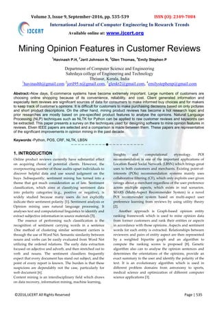 ©2016,IJCERT All Rights Reserved Page | 535
Volume 3, Issue 9, September-2016, pp. 535-539 ISSN (O): 2349-7084
International Journal of Computer Engineering In Research Trends
Mining Opinion Features in Customer Reviews
1
Havinash P.H,
2
Jeril Johnson N,
3
Glen Thomas,
4
Emily Stephen P
Department of Computer Science and Engineering
Sahrdaya college of Engineering and Technology
Thrissur, Kerala, India
1
havinashh@gmail.com 2
jeril95.n@gmail.com, 3
glenkt2@gmail.com, 4
emilystephenp@gmail.com
Abstract:-Now days, E-commerce systems have become extremely important. Large numbers of customers are
choosing online shopping because of its convenience, reliability, and cost. Client generated information and
especially item reviews are significant sources of data for consumers to make informed buy choices and for makers
to keep track of customer’s opinions. It is difficult for customers to make purchasing decisions based on only pictures
and short product descriptions. On the other hand, mining product reviews has become a hot research topic and
prior researches are mostly based on pre-specified product features to analyse the opinions. Natural Language
Processing (NLP) techniques such as NLTK for Python can be applied to raw customer reviews and keywords can
be extracted. This paper presents a survey on the techniques used for designing software to mine opinion features in
reviews. Elven IEEE papers are selected and a comparison is made between them. These papers are representative
of the significant improvements in opinion mining in the past decade.
Keywords:-Python, POS, CRF, NLTK, LBSN
————————————————————
1. INTRODUCTION
Online product reviews currently have substantial effect
on acquiring choice of potential clients. However, the
overpowering number of those audits upset individuals to
discover helpful data and use sound judgment on the
buys .Subsequently; sentiment mining has turned into a
theme that got much consideration as of late. Sentiment
classification, which aims at classifying sentiment data
into polarity categories (e.g., positive or negative), is
widely studied because many users do not explicitly
indicate their sentiment polarity [1]. Sentiment analysis or
Opinion mining uses natural language processing. It
analyses text and computational linguistics to identify and
extract subjective information in source materials [3].
The essence of performing such classification is the
recognition of sentiment carrying words in a sentence
.One method of clustering similar sentiment carriers is
through the use of Word Net. Semantic similarity between
nouns and verbs can be easily evaluated from Word Net
utilizing the ordered relations. The early data extraction
focused on adjective and adverb, and then stretched out to
verb and nouns. The sentiment classifiers frequently
expect that every document has stand out subject, and the
point of every report is known. The burden is that these
suspicions are dependably not the case, particularly for
web document [6].
Content mining is an interdisciplinary field which draws
on data recovery, information mining, machine learning,
Insights and computational etymology. POI
recommendation is one of the important applications of
Location Based Social Network (LBSN) which brings great
uses to both customers and merchants. Existing point-of-
interests (POIs) recommendation systems mainly uses
collaborative filtering (CF), which only exploits user given
ratings about a merchant regardless of the user preference
across multiple aspects, which exists in real scenarios.
MARS (Multi-Aspect Recommender System) is a novel
POI recommender system based on multi-aspect user
preference learning from reviews by using utility theory
[2].
Another approach is Graph-based opinion entity
ranking framework which is used to mine opinion data
from former customers and rank their entities or aspects
in accordance with those opinions. Aspects and sentiment
words for each entity is extracted. Relationships between
reviewers and pairs of entity aspect are then represented
by a weighted bipartite graph and an algorithm to
compute the ranking scores is proposed [8]. Genetic
algorithm also can to analyse the opinion sentences and
determines the orientations of the opinions, provide an
exact summary to the user and identify the polarity of the
text. It is an evolutionary algorithm which is used in
different problem domains from astronomy to sports,
medical science and optimization of different computer
science applications [3].
Available online at: www.ijcert.org
 