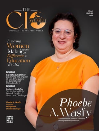 THE
INSPIRING THE BUSINESS WORLD
CI
Industry Insights
Strategies to Help
Female Leaders
Overcome Challenges
Pg.No: 24
Pg.No: 34
March
ISSUE : 01
2023
Phoebe
A.Wasfy
Transforming the Sphere of Educa on,
Shaping Leaders of Tomorrow
Phoebe A. Wasfy
Principal
Philopateer
Chris an College
Global Equivalence
Examining the Impact
of Gender Equality
on Educa onal
Opportuni es
 