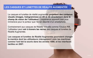 Le casques et lunettes de réalité augmentée projettent des contenus
visuels (images, hologrammes) en 2D et 3D directement dans le
champ de vision de l’utilisateur. L’expérience apparaît bien plus
immersive pour le porteur que l’écran déporté d’un smartphone.
Contrairement aux casques de Réalité Virtuelle comme l’Oculus Rift,
l’utilisateur peut voir à travers les verres des casques et lunettes de
Réalité Augmentée.
Les casques et lunettes de Réalité Augmentée pourraient changer
la manière dont les utilisateurs interagissent avec les machines
comme l’ont fait la souris dans les années 1990, et les interfaces
tactiles en 2007.
LES CASQUES ET LUNETTES DE RÉALITÉ AUGMENTÉE
 