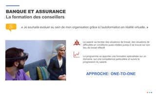 BANQUE ET ASSURANCE
La formation des conseillers
« Je souhaite évoluer au sein de mon organisation grâce à l’autoformation en réalité virtuelle. »
Le salarié va recréer des situations de travail, des situations de
difficultés en conditions quasi-réelles puisqu’il se trouve sur son
lieu de travail effectif.
Le programme va apporter une formation spécialisée sur un
domaine, sur une compétence particulière et suivre la
progression du salarié.
APPROCHE: ONE-TO-ONE
 