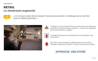 « Je n’ai pas la place de tout exposer, mais je peux proposer un catalogue que je vais faire
vivre en réalité augmentée. »
RETAIL
Le showroom augmenté
L’utilisateur, lorsqu’il enfile le HoloLens, peut observer les différentes
variantes d’un produit (modèles, couleurs…) et même voir apparaître
des produits absents du magasin.
Il interagit directement avec l’hologramme du produit grâce à ses
mouvements.
Pour obtenir des informations supplémentaires sur le produit il
interroge vocalement le HoloLens. C’est l’AI Cortana qui lui répond.
APPROCHE: ONE-STORE
 