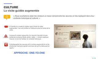 CULTURE
La visite guidée augmentée
A l’entrée du musée le visiteur peut choisir la visite
augmentée. Il se voit confier un HoloLens pour la durée de la
visite.
Lorsque le visiteur approche d’un œuvre il accède à toute
sortes de contenus (texte, photo, vidéo…) venant expliquer
l’œuvre, la vie de l’artiste, le contexte historique…
Il photographie les oeuvres et le contenu augmenté et se les
envoie par mail pour garder une trace de qu’il a découvert et
appris.
APPROCHE: ONE-TO-ONE
« Nous souhaitons aider les visiteurs à mieux comprendre les œuvres en les replaçant dans leur
contexte historique et culturel. »
 