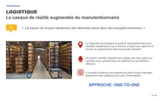 LOGISTIQUE
Le casque de réalité augmentée du manutentionnaire
« J’ai besoin de trouver rapidement des éléments précis dans des entrepôts immenses. »
Le HoloLens accompagne et guide le manutentionnaire pour
identifier rapidement ce qu’il cherche. Il l’aide à se repérer et à
trouver un paquet précis dans les grands entrepôts.
Le porteur contrôle l’appareil sans utiliser ses mains grâce au
contrôle vocal, gardant ainsi son attention sur les tâches à
effectuer.
Il consulte à distance ses registres de stock et peut interroger
directement ses collègues pour plus d’informations.
APPROCHE: ONE-TO-ONE
 