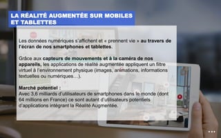 LA RÉALITÉ AUGMENTÉE SUR MOBILES
ET TABLETTES
Les données numériques s’affichent et « prennent vie » au travers de
l’écran de nos smartphones et tablettes.
Grâce aux capteurs de mouvements et à la caméra de nos
appareils, les applications de réalité augmentée appliquent un filtre
virtuel à l’environnement physique (images, animations, informations
textuelles ou numériques…).
Marché potentiel :
Avec 3,6 milliards d’utilisateurs de smartphones dans le monde (dont
64 millions en France) ce sont autant d’utilisateurs potentiels
d’applications intégrant la Réalité Augmentée.
 