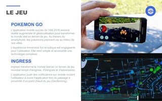 LE JEU
31
POKEMON GO
L’application mobile succès de l’été 2016 associe
réalité augmentée et géolocalisation pour transformer
le monde réel en terrain de jeu. Au travers du
smartphone, les pokemons prennent vie au milieu de
nos villes.
L’expérience immersive fun et ludique est engageante
pour l’utilisateur. Elle rend simple et accessible une
technologie complexe.
INGRESS
Ingress transforme le monde réel en un terrain de jeu
mondial rempli d'énigmes, d'intrigues et d'adversaires.
L’application push des notifications sur mobile incitant
l’utilisateur à ouvrir l’application lors du passage à
proximité d’un point chaud du jeu (Geofencing).
 