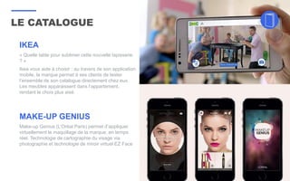 LE CATALOGUE
32
IKEA
« Quelle table pour sublimer cette nouvelle tapisserie
? »
Ikea vous aide à choisir : au travers de son application
mobile, la marque permet à ses clients de tester
l’ensemble de son catalogue directement chez eux.
Les meubles apparaissent dans l’appartement,
rendant le choix plus aisé.
MAKE-UP GENIUS
Make-up Genius (L’Oréal Paris) permet d’appliquer
virtuellement le maquillage de la marque, en temps
réel. Technologie de cartographie du visage via
photographie et technologie de miroir virtuel EZ Face
 