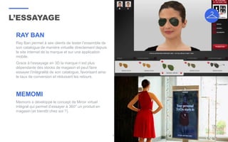 L’ESSAYAGE
33
RAY BAN
Ray Ban permet à ses clients de tester l’ensemble de
son catalogue de manière virtuelle directement depuis
le site internet de la marque et sur une application
mobile.
Grace à l’essayage en 3D la marque n’est plus
dépendante des stocks de magasin et peut faire
essayer l’intégralité de son catalogue, favorisant ainsi
le taux de conversion et réduisant les retours.
MEMOMI
Memomi a développé le concept de Miroir virtuel
intégral qui permet d’essayer à 360° un produit en
magasin (et bientôt chez soi ?).
 