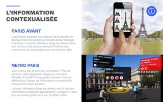 L’INFORMATION
CONTEXUALISÉE
34
PARIS AVANT
L’application propose aux visiteurs de la capitale de
découvrir les monuments au travers de leur héritage
historique. Lorsque l’utilisateur dirige sa caméra dans
leur direction, les photos restituant l’histoire des
monuments se superposent aux monuments réels.
METRO PARIS
Vous n’avez pas le sens de l’orientation ? Pas de
panique, cette application basée sur une carte
officielle de la RATP vous guide à travers Paris en
affichant sur l’écran les informations concernant le
réseau ferré urbain parisien.
Lorsque l’utilisateur dirige sa caméra vers la rue, les
informations localisées apparaissent. L’usager n’a plus
qu’à se laisser guider vers son prochain métro.
 