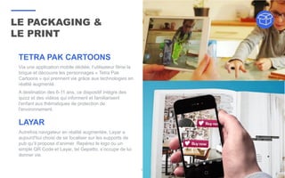 LE PACKAGING &
LE PRINT
35
LAYAR
Autrefois navigateur en réalité augmentée, Layar a
aujourd'hui choisi de se focaliser sur les supports de
pub qu’il propose d’animer. Repérez le logo ou un
simple QR Code et Layar, tel Gepetto, s’occupe de lui
donner vie.
TETRA PAK CARTOONS
Via une application mobile dédiée, l’utilisateur filme la
brique et découvre les personnages « Tetra Pak
Cartoons » qui prennent vie grâce aux technologies en
réalité augmenté.
A destination des 6-11 ans, ce dispositif intègre des
quizz et des vidéos qui informent et familiarisent
l'enfant aux thématiques de protection de
l'environnement.
 