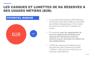 LES CASQUES ET LUNETTES DE RA RÉSERVÉS À
DES USAGES MÉTIERS (B2B)
B2B B2C
POTENTIEL MARCHÉ
• Le prix élevé des appareils (3000 USD pour
le HoloLens) ainsi que la taille encore limitée
des lentilles holographiques (1/3 du champ
de vision) sont des freins à l’adoption de
masse.
• En revanche, pour les organisations ils
sont une opportunité manifeste pour
repenser les interactions hommes
machine et pour réinventer les métiers de
ses collaborateurs.
• En B2C les casques et lunettes peuvent
permettre de créer l’événement et l’effet
« Whaoo » mais auront du mal trouver un
business model pérenne.
 