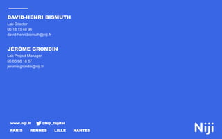 www.niji.fr @Niji_Digital
PARIS RENNES LILLE NANTES
Lab Director
06 18 15 48 96
david-henri.bismuth@niji.fr
DAVID-HENRI BISMUTH
Lab Project Manager
06 66 68 18 87
jerome.grondin@niji.fr
JÉRÔME GRONDIN
 