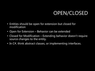 OPEN/CLOSED
• Entities should be open for extension but closed for
modification
• Open for Extension – Behavior can be extended
• Closed for Modification – Extending behavior doesn’t require
source changes to the entity.
• In C#, think abstract classes, or implementing interfaces.
 
