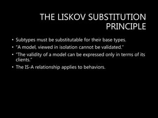 THE LISKOV SUBSTITUTION
PRINCIPLE
• Subtypes must be substitutable for their base types.
• “A model, viewed in isolation cannot be validated.”
• “The validity of a model can be expressed only in terms of its
clients.”
• The IS-A relationship applies to behaviors.
 