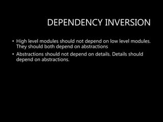 DEPENDENCY INVERSION
• High level modules should not depend on low level modules.
They should both depend on abstractions
• Abstractions should not depend on details. Details should
depend on abstractions.
 
